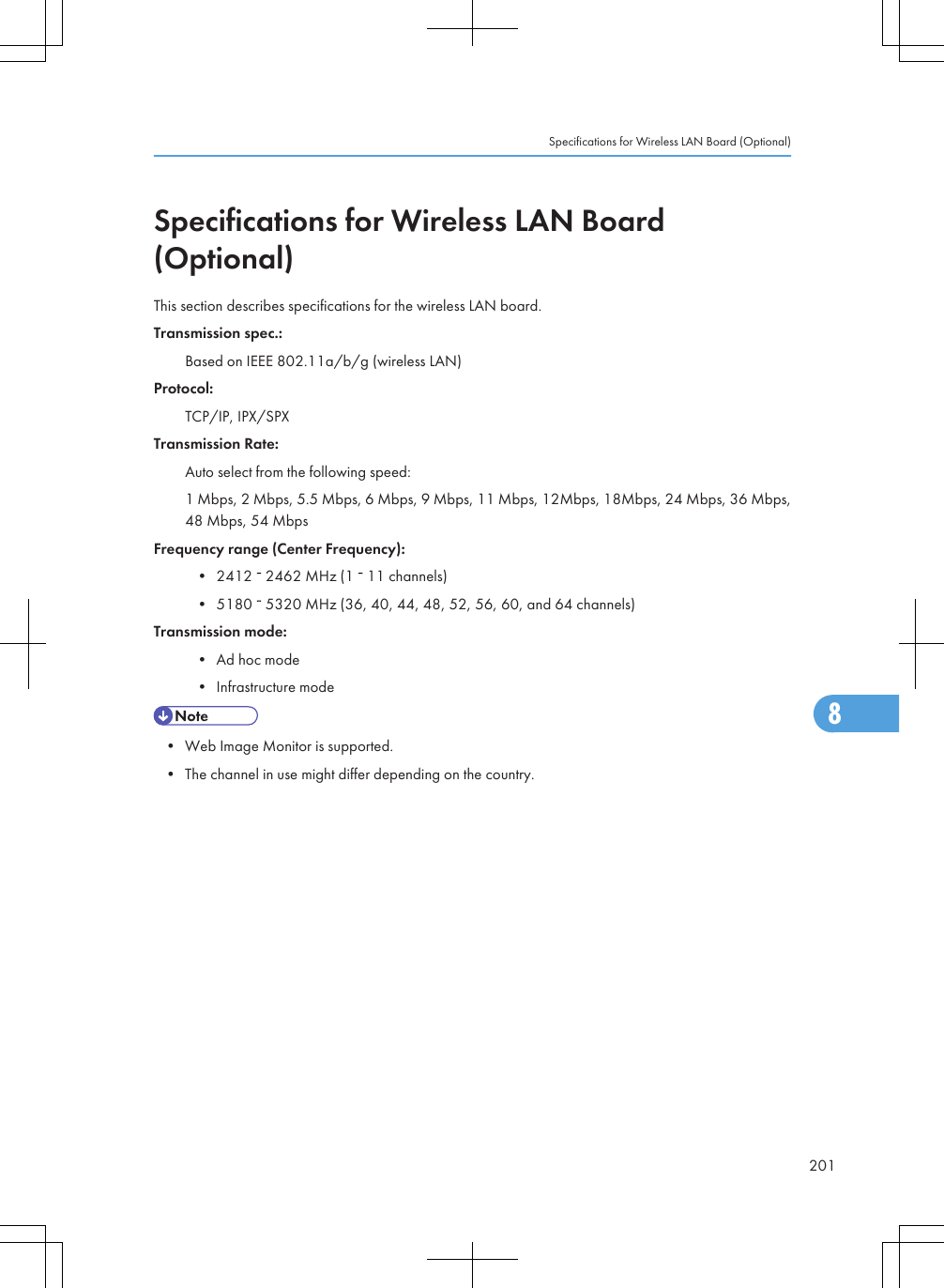 Specifications for Wireless LAN Board(Optional)This section describes specifications for the wireless LAN board.Transmission spec.:Based on IEEE 802.11a/b/g (wireless LAN)Protocol:TCP/IP, IPX/SPXTransmission Rate:Auto select from the following speed:1 Mbps, 2 Mbps, 5.5 Mbps, 6 Mbps, 9 Mbps, 11 Mbps, 12Mbps, 18Mbps, 24 Mbps, 36 Mbps,48 Mbps, 54 MbpsFrequency range (Center Frequency):• 2412   2462 MHz (1   11 channels)• 5180   5320 MHz (36, 40, 44, 48, 52, 56, 60, and 64 channels)Transmission mode:• Ad hoc mode• Infrastructure mode• Web Image Monitor is supported.• The channel in use might differ depending on the country.Specifications for Wireless LAN Board (Optional)2018