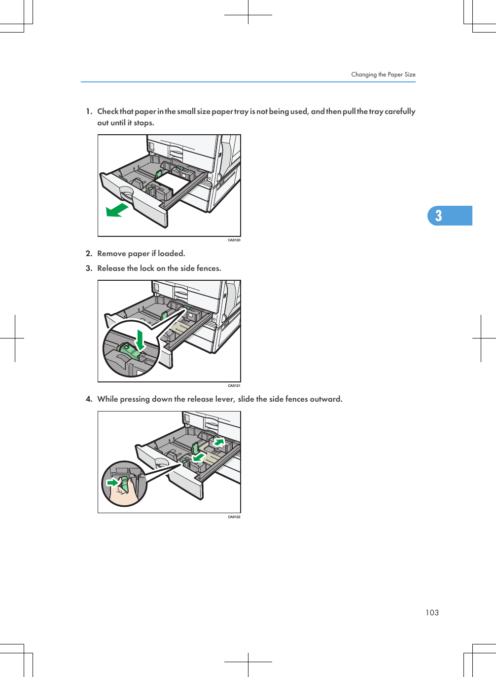 1. Check that paper in the small size paper tray is not being used, and then pull the tray carefullyout until it stops.CAS1202. Remove paper if loaded.3. Release the lock on the side fences.CAS1214. While pressing down the release lever, slide the side fences outward.CAS122Changing the Paper Size1033