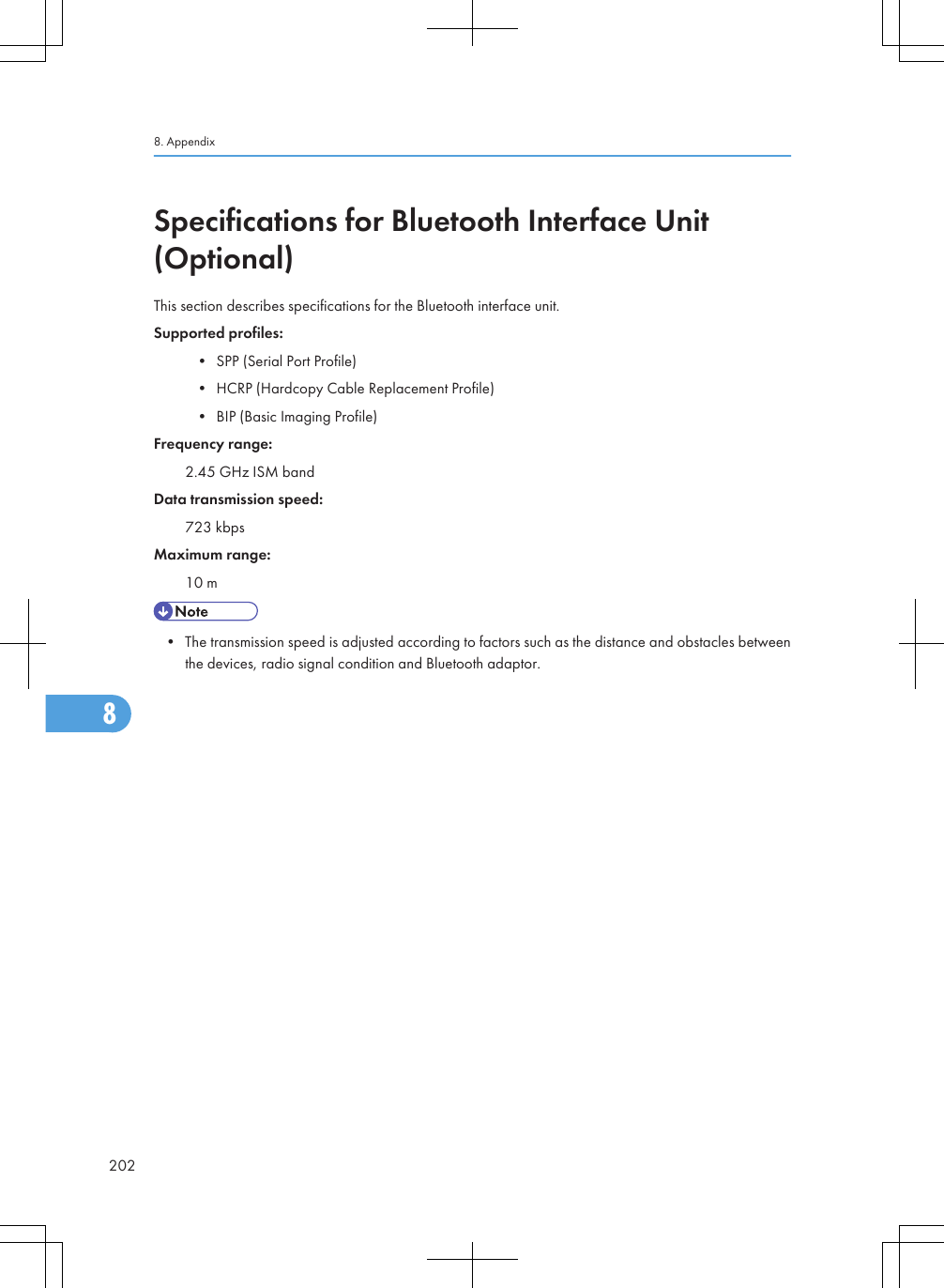 Specifications for Bluetooth Interface Unit(Optional)This section describes specifications for the Bluetooth interface unit.Supported profiles:• SPP (Serial Port Profile)• HCRP (Hardcopy Cable Replacement Profile)• BIP (Basic Imaging Profile)Frequency range:2.45 GHz ISM bandData transmission speed:723 kbpsMaximum range:10 m• The transmission speed is adjusted according to factors such as the distance and obstacles betweenthe devices, radio signal condition and Bluetooth adaptor.8. Appendix2028