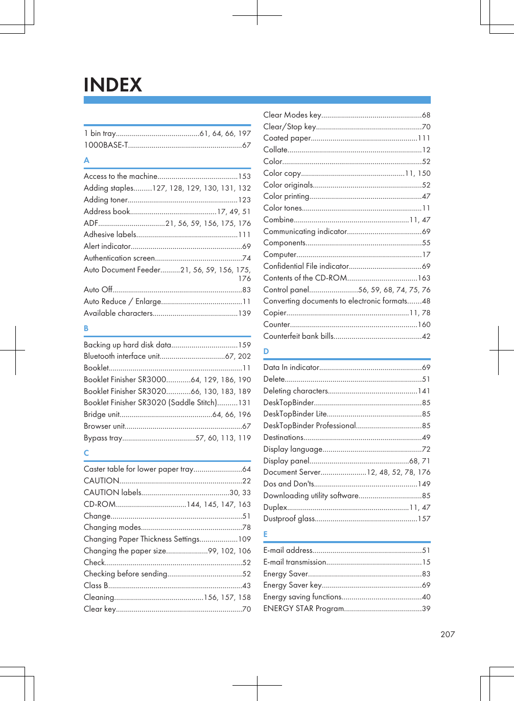 INDEX 1 bin tray..........................................61, 64, 66, 1971000BASE-T..........................................................67AAccess to the machine........................................153Adding staples.........127, 128, 129, 130, 131, 132Adding toner........................................................123Address book............................................17, 49, 51ADF..................................21, 56, 59, 156, 175, 176Adhesive labels...................................................111Alert indicator........................................................69Authentication screen............................................74Auto Document Feeder..........21, 56, 59, 156, 175,176Auto Off..................................................................83Auto Reduce / Enlarge.........................................11Available characters...........................................139BBacking up hard disk data.................................159Bluetooth interface unit.................................67, 202Booklet...................................................................11Booklet Finisher SR3000............64, 129, 186, 190Booklet Finisher SR3020............66, 130, 183, 189Booklet Finisher SR3020 (Saddle Stitch)..........131Bridge unit...............................................64, 66, 196Browser unit...........................................................67Bypass tray.....................................57, 60, 113, 119CCaster table for lower paper tray........................64CAUTION..............................................................22CAUTION labels............................................30, 33CD-ROM...................................144, 145, 147, 163Change..................................................................51Changing modes...................................................78Changing Paper Thickness Settings...................109Changing the paper size.....................99, 102, 106Check.....................................................................52Checking before sending......................................52Class B....................................................................43Cleaning.............................................156, 157, 158Clear key................................................................70Clear Modes key...................................................68Clear/Stop key.....................................................70Coated paper......................................................111Collate....................................................................12Color.......................................................................52Color copy....................................................11, 150Color originals.......................................................52Color printing.........................................................47Color tones.............................................................11Combine..........................................................11, 47Communicating indicator......................................69Components...........................................................55Computer...............................................................17Confidential File indicator.....................................69Contents of the CD-ROM...................................163Control panel........................56, 59, 68, 74, 75, 76Converting documents to electronic formats.......48Copier..............................................................11, 78Counter................................................................160Counterfeit bank bills............................................42DData In indicator....................................................69Delete.....................................................................51Deleting characters.............................................141DeskTopBinder......................................................85DeskTopBinder Lite................................................85DeskTopBinder Professional.................................85Destinations............................................................49Display language..................................................72Display panel..................................................68, 71Document Server.......................12, 48, 52, 78, 176Dos and Don&apos;ts....................................................149Downloading utility software................................85Duplex..............................................................11, 47Dustproof glass....................................................157EE-mail address.......................................................51E-mail transmission................................................15Energy Saver.........................................................83Energy Saver key..................................................69Energy saving functions........................................40ENERGY STAR Program.......................................39207