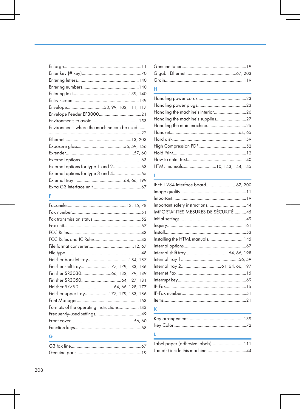 Enlarge...................................................................11Enter key (# key)...................................................70Entering letters.....................................................140Entering numbers.................................................140Entering text................................................139, 140Entry screen.........................................................139Envelope................................53, 99, 102, 111, 117Envelope Feeder EF3000.....................................21Environments to avoid.........................................153Environments where the machine can be used........................................................................................22Ethernet..........................................................13, 203Exposure glass........................................56, 59, 156Extender...........................................................57, 60External options.....................................................63External options for type 1 and 2........................63External options for type 3 and 4........................65External tray............................................64, 66, 199Extra G3 interface unit..........................................67FFacsimile....................................................13, 15, 78Fax number............................................................51Fax transmission status..........................................52Fax unit...................................................................67FCC Rules...............................................................43FCC Rules and IC Rules........................................43File format converter.......................................12, 67File type..................................................................48Finisher booklet tray...................................184, 187Finisher shift tray........................177, 179, 183, 186Finisher SR3030..........................66, 132, 179, 189Finisher SR3050..................................64, 127, 181Finisher SR790..............................64, 66, 128, 177Finisher upper tray....................177, 179, 183, 186Font Manager......................................................163Formats of the operating instructions.................143Frequently-used settings........................................49Front cover.......................................................56, 60Function keys.........................................................68GG3 fax line.............................................................67Genuine parts........................................................19Genuine toner........................................................19Gigabit Ethernet............................................67, 203Grain....................................................................119HHandling power cords..........................................23Handling power plugs..........................................23Handling the machine&apos;s interior............................26Handling the machine&apos;s supplies..........................27Handling the main machine..................................25Handset............................................................64, 65Hard disk.............................................................159High Compression PDF.........................................52Hold Print................................................................12How to enter text.................................................140HTML manuals.............................10, 143, 144, 145IIEEE 1284 interface board..........................67, 200Image quality.........................................................11Important................................................................19Important safety instructions.................................44IMPORTANTES MESURES DE SÉCURITÉ...........45Initial settings..........................................................49Inquiry..................................................................161Install......................................................................53Installing the HTML manuals..............................145Internal options......................................................67Internal shift tray.....................................64, 66, 198Internal tray 1..................................................56, 59Internal tray 2...................................61, 64, 66, 197Internet Fax............................................................15Interrupt key...........................................................69IP-Fax......................................................................15IP-Fax number........................................................51Items.......................................................................21KKey arrangement................................................139Key Color...............................................................72LLabel paper (adhesive labels)...........................111Lamp(s) inside this machine..................................44208