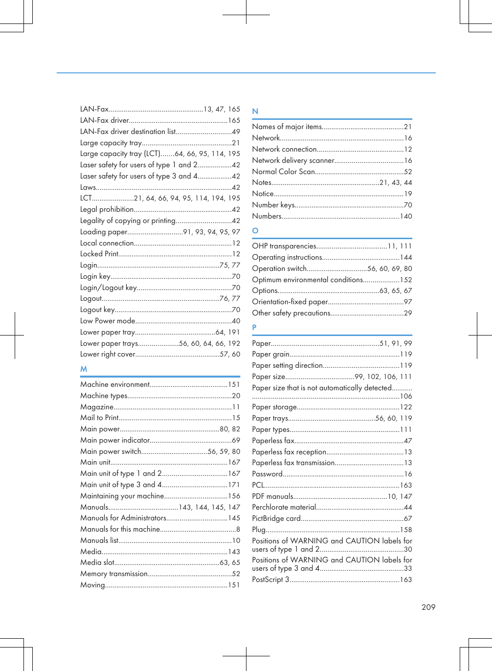 LAN-Fax..................................................13, 47, 165LAN-Fax driver....................................................165LAN-Fax driver destination list.............................49Large capacity tray...............................................21Large capacity tray (LCT).......64, 66, 95, 114, 195Laser safety for users of type 1 and 2..................42Laser safety for users of type 3 and 4..................42Laws........................................................................42LCT......................21, 64, 66, 94, 95, 114, 194, 195Legal prohibition....................................................42Legality of copying or printing.............................42Loading paper.............................91, 93, 94, 95, 97Local connection....................................................12Locked Print............................................................12Login.................................................................75, 77Login key................................................................70Login/Logout key..................................................70Logout..............................................................76, 77Logout key..............................................................70Low Power mode...................................................40Lower paper tray..........................................64, 191Lower paper trays.....................56, 60, 64, 66, 192Lower right cover............................................57, 60MMachine environment.........................................151Machine types.......................................................20Magazine..............................................................11Mail to Print............................................................15Main power.....................................................80, 82Main power indicator...........................................69Main power switch...................................56, 59, 80Main unit..............................................................167Main unit of type 1 and 2..................................167Main unit of type 3 and 4..................................171Maintaining your machine.................................156Manuals.....................................143, 144, 145, 147Manuals for Administrators................................145Manuals for this machine........................................8Manuals list............................................................10Media...................................................................143Media slot........................................................63, 65Memory transmission............................................52Moving.................................................................151NNames of major items...........................................21Network.................................................................16Network connection..............................................12Network delivery scanner....................................16Normal Color Scan...............................................52Notes.........................................................21, 43, 44Notice.....................................................................19Number keys..........................................................70Numbers..............................................................140OOHP transparencies.....................................11, 111Operating instructions.........................................144Operation switch................................56, 60, 69, 80Optimum environmental conditions...................152Options......................................................63, 65, 67Orientation-fixed paper........................................97Other safety precautions.......................................29PPaper.........................................................51, 91, 99Paper grain..........................................................119Paper setting direction........................................119Paper size....................................99, 102, 106, 111Paper size that is not automatically detected........................................................................................106Paper storage......................................................122Paper trays..............................................56, 60, 119Paper types..........................................................111Paperless fax..........................................................47Paperless fax reception.........................................13Paperless fax transmission....................................13Password................................................................16PCL........................................................................163PDF manuals..................................................10, 147Perchlorate material..............................................44PictBridge card......................................................67Plug.......................................................................158Positions of WARNING and CAUTION labels forusers of type 1 and 2............................................30Positions of WARNING and CAUTION labels forusers of type 3 and 4............................................33PostScript 3..........................................................163209