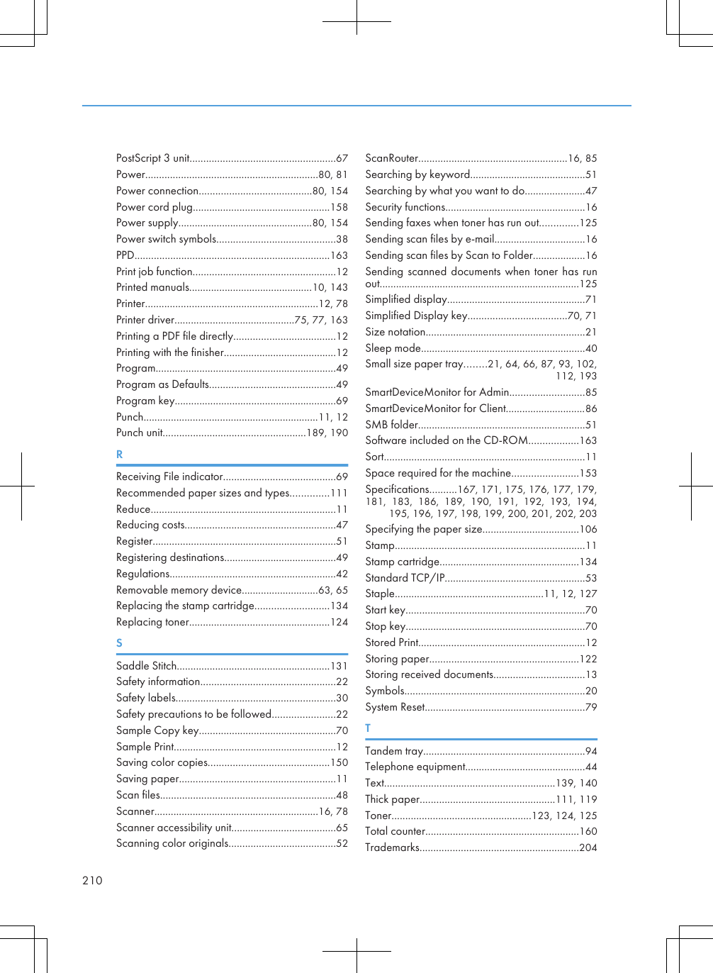 PostScript 3 unit.....................................................67Power...............................................................80, 81Power connection.........................................80, 154Power cord plug..................................................158Power supply.................................................80, 154Power switch symbols...........................................38PPD.......................................................................163Print job function....................................................12Printed manuals.............................................10, 143Printer...............................................................12, 78Printer driver............................................75, 77, 163Printing a PDF file directly.....................................12Printing with the finisher.........................................12Program..................................................................49Program as Defaults..............................................49Program key...........................................................69Punch................................................................11, 12Punch unit....................................................189, 190RReceiving File indicator.........................................69Recommended paper sizes and types..............111Reduce...................................................................11Reducing costs.......................................................47Register...................................................................51Registering destinations.........................................49Regulations.............................................................42Removable memory device............................63, 65Replacing the stamp cartridge...........................134Replacing toner...................................................124SSaddle Stitch........................................................131Safety information.................................................22Safety labels..........................................................30Safety precautions to be followed.......................22Sample Copy key..................................................70Sample Print...........................................................12Saving color copies............................................150Saving paper.........................................................11Scan files................................................................48Scanner............................................................16, 78Scanner accessibility unit......................................65Scanning color originals.......................................52ScanRouter......................................................16, 85Searching by keyword..........................................51Searching by what you want to do......................47Security functions...................................................16Sending faxes when toner has run out..............125Sending scan files by e-mail.................................16Sending scan files by Scan to Folder...................16Sending scanned documents when toner has runout.........................................................................125Simplified display..................................................71Simplified Display key....................................70, 71Size notation..........................................................21Sleep mode............................................................40Small size paper tray........21, 64, 66, 87, 93, 102,112, 193SmartDeviceMonitor for Admin...........................85SmartDeviceMonitor for Client.............................86SMB folder.............................................................51Software included on the CD-ROM..................163Sort.........................................................................11Space required for the machine........................153Specifications..........167, 171, 175, 176, 177, 179,181,  183,  186,  189,  190,  191,  192,  193,  194,195, 196, 197, 198, 199, 200, 201, 202, 203Specifying the paper size...................................106Stamp.....................................................................11Stamp cartridge...................................................134Standard TCP/IP...................................................53Staple......................................................11, 12, 127Start key.................................................................70Stop key.................................................................70Stored Print.............................................................12Storing paper......................................................122Storing received documents.................................13Symbols..................................................................20System Reset..........................................................79TTandem tray...........................................................94Telephone equipment............................................44Text..............................................................139, 140Thick paper.................................................111, 119Toner...................................................123, 124, 125Total counter........................................................160Trademarks..........................................................204210