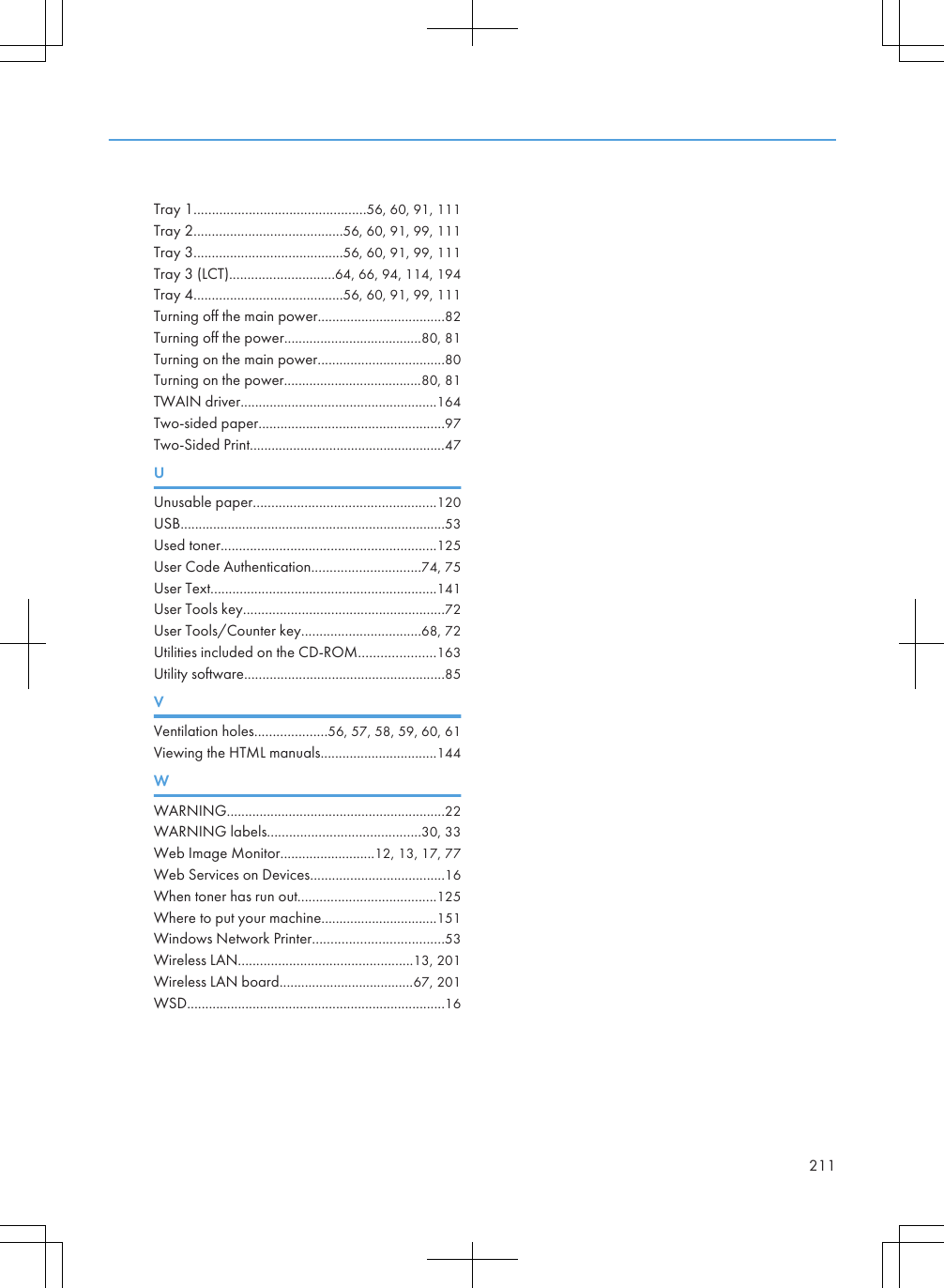 Tray 1...............................................56, 60, 91, 111Tray 2.........................................56, 60, 91, 99, 111Tray 3.........................................56, 60, 91, 99, 111Tray 3 (LCT).............................64, 66, 94, 114, 194Tray 4.........................................56, 60, 91, 99, 111Turning off the main power...................................82Turning off the power......................................80, 81Turning on the main power...................................80Turning on the power......................................80, 81TWAIN driver......................................................164Two-sided paper...................................................97Two-Sided Print......................................................47UUnusable paper..................................................120USB.........................................................................53Used toner...........................................................125User Code Authentication..............................74, 75User Text..............................................................141User Tools key.......................................................72User Tools/Counter key.................................68, 72Utilities included on the CD-ROM.....................163Utility software.......................................................85VVentilation holes....................56, 57, 58, 59, 60, 61Viewing the HTML manuals................................144WWARNING............................................................22WARNING labels..........................................30, 33Web Image Monitor..........................12, 13, 17, 77Web Services on Devices.....................................16When toner has run out......................................125Where to put your machine................................151Windows Network Printer....................................53Wireless LAN................................................13, 201Wireless LAN board.....................................67, 201WSD.......................................................................16211