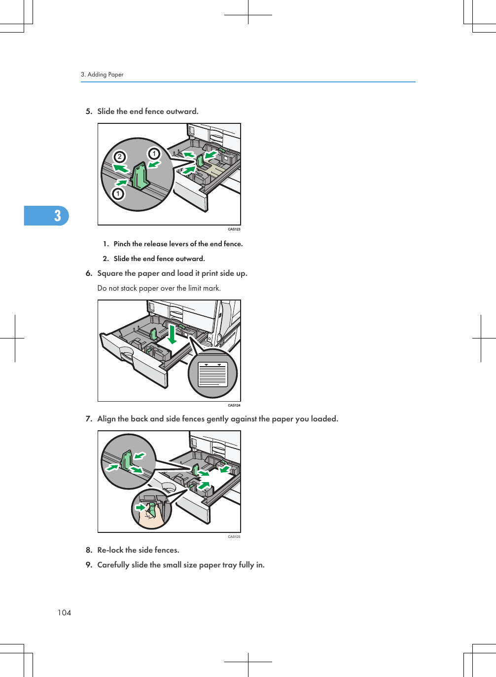 5. Slide the end fence outward.CAS1231121. Pinch the release levers of the end fence.2. Slide the end fence outward.6. Square the paper and load it print side up.Do not stack paper over the limit mark.CAS1247. Align the back and side fences gently against the paper you loaded.CAS1258. Re-lock the side fences.9. Carefully slide the small size paper tray fully in.3. Adding Paper1043