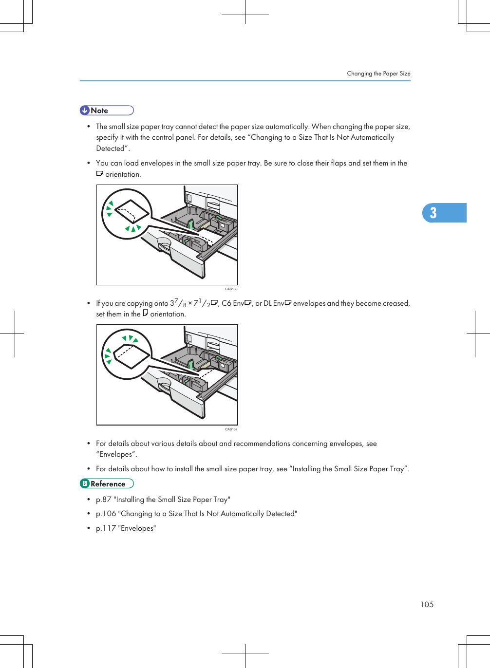 • The small size paper tray cannot detect the paper size automatically. When changing the paper size,specify it with the control panel. For details, see “Changing to a Size That Is Not AutomaticallyDetected”.• You can load envelopes in the small size paper tray. Be sure to close their flaps and set them in the orientation.CAS130• If you are copying onto 37/8 × 71/2, C6 Env , or DL Env  envelopes and they become creased,set them in the   orientation.CAS132• For details about various details about and recommendations concerning envelopes, see“Envelopes”.• For details about how to install the small size paper tray, see “Installing the Small Size Paper Tray”.• p.87 &quot;Installing the Small Size Paper Tray&quot;• p.106 &quot;Changing to a Size That Is Not Automatically Detected&quot;• p.117 &quot;Envelopes&quot;Changing the Paper Size1053