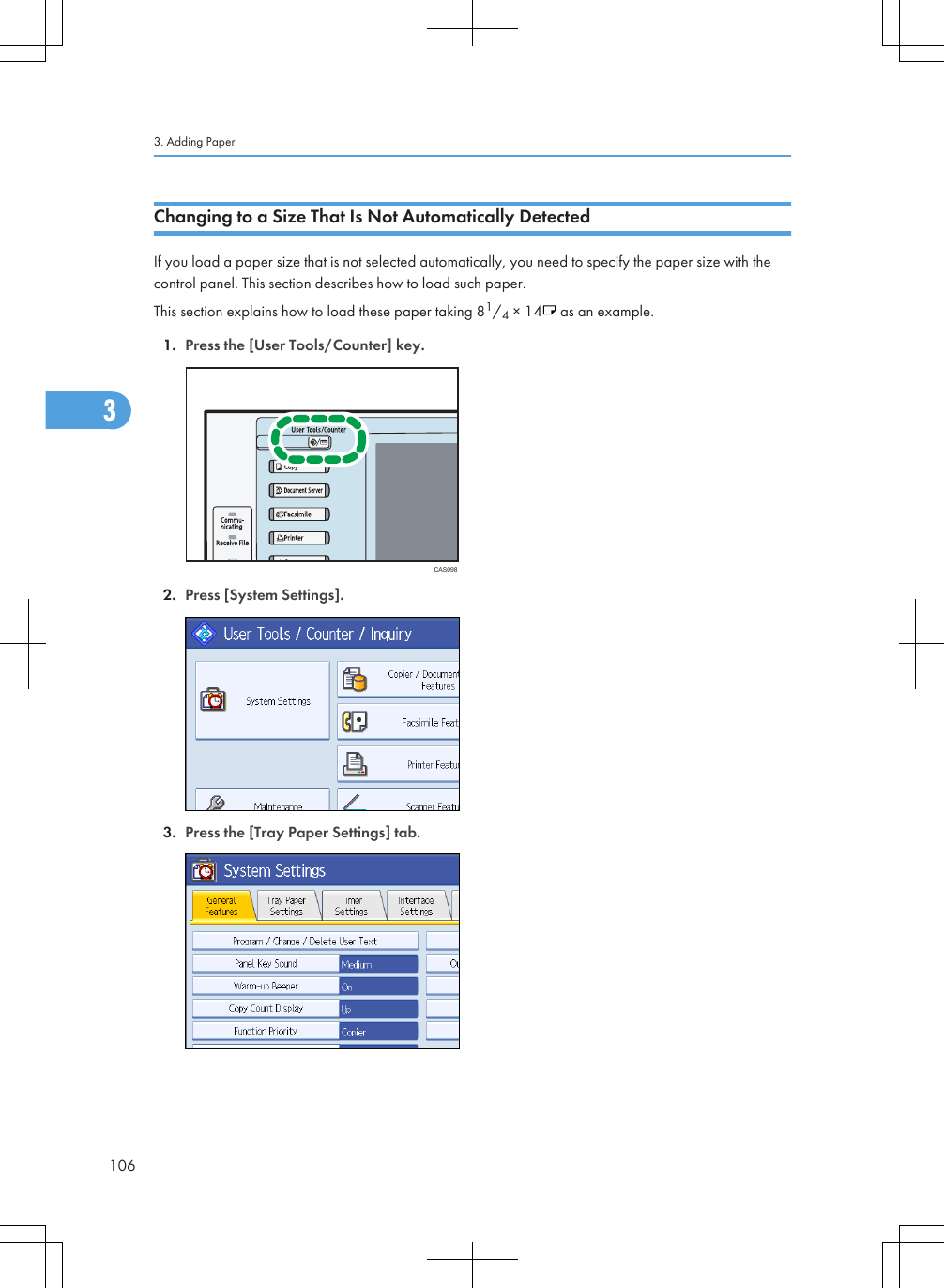 Changing to a Size That Is Not Automatically DetectedIf you load a paper size that is not selected automatically, you need to specify the paper size with thecontrol panel. This section describes how to load such paper.This section explains how to load these paper taking 81/4 × 14  as an example.1. Press the [User Tools/Counter] key.CAS0982. Press [System Settings].3. Press the [Tray Paper Settings] tab.3. Adding Paper1063