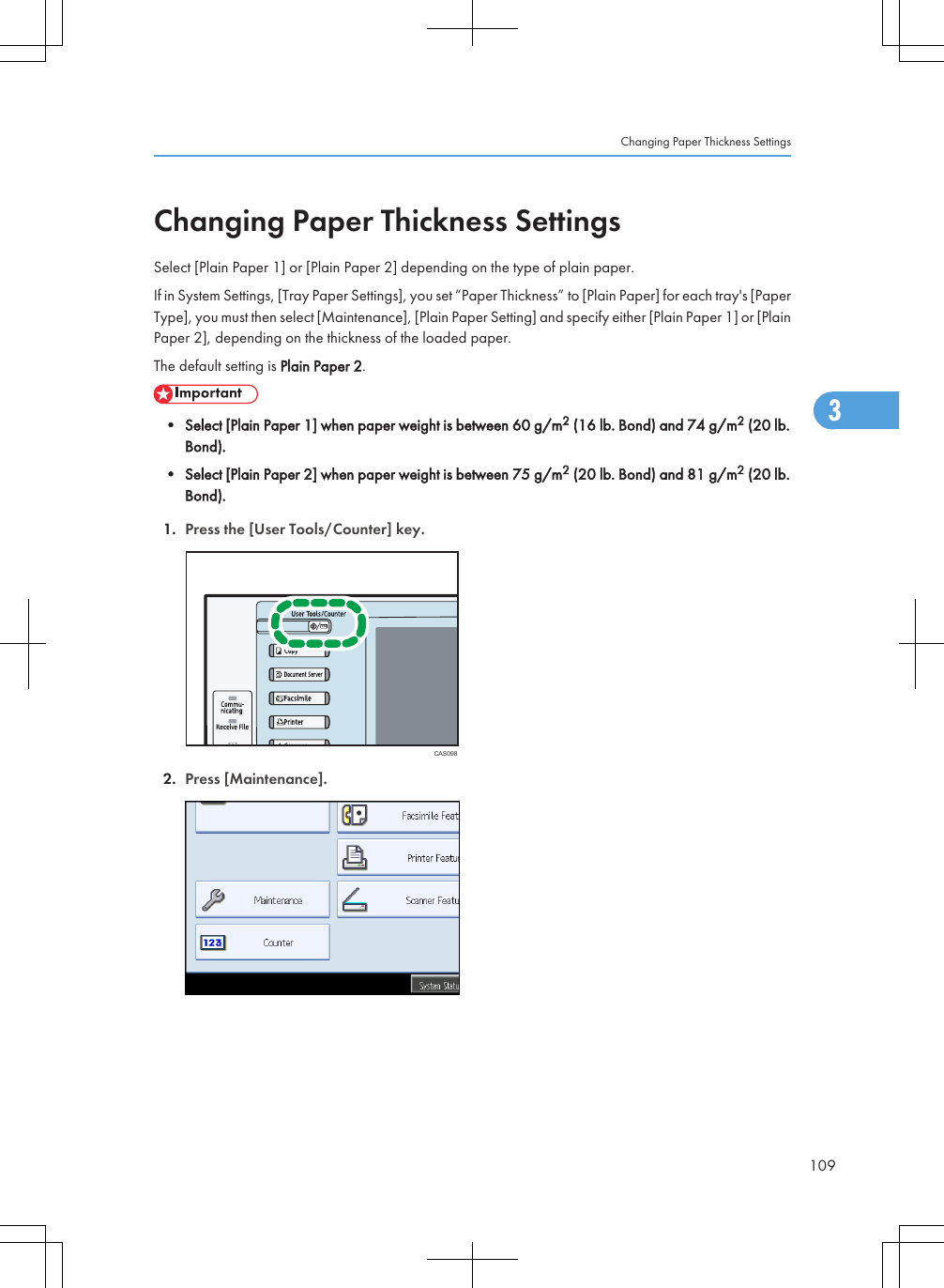 Changing Paper Thickness SettingsSelect [Plain Paper 1] or [Plain Paper 2] depending on the type of plain paper.If in System Settings, [Tray Paper Settings], you set “Paper Thickness” to [Plain Paper] for each tray&apos;s [PaperType], you must then select [Maintenance], [Plain Paper Setting] and specify either [Plain Paper 1] or [PlainPaper 2], depending on the thickness of the loaded paper.The default setting is Plain Paper 2.• Select [Plain Paper 1] when paper weight is between 60 g/m2 (16 lb. Bond) and 74 g/m2 (20 lb.Bond).• Select [Plain Paper 2] when paper weight is between 75 g/m2 (20 lb. Bond) and 81 g/m2 (20 lb.Bond).1. Press the [User Tools/Counter] key.CAS0982. Press [Maintenance].Changing Paper Thickness Settings1093