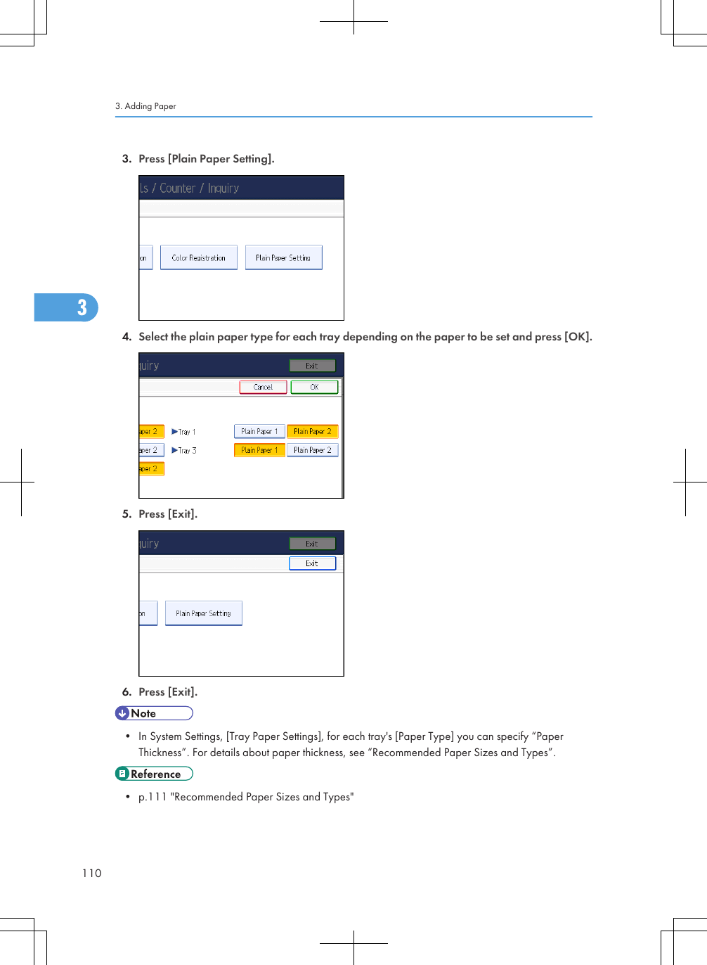 3. Press [Plain Paper Setting].4. Select the plain paper type for each tray depending on the paper to be set and press [OK].5. Press [Exit].6. Press [Exit].• In System Settings, [Tray Paper Settings], for each tray&apos;s [Paper Type] you can specify “PaperThickness”. For details about paper thickness, see “Recommended Paper Sizes and Types”.• p.111 &quot;Recommended Paper Sizes and Types&quot;3. Adding Paper1103