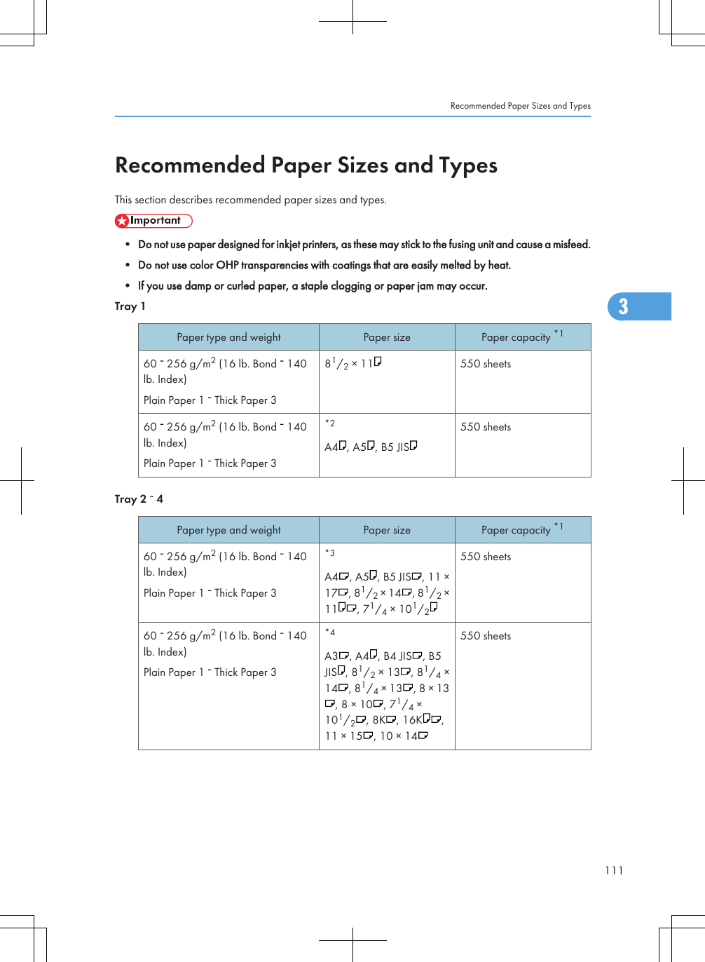 Recommended Paper Sizes and TypesThis section describes recommended paper sizes and types.• Do not use paper designed for inkjet printers, as these may stick to the fusing unit and cause a misfeed.• Do not use color OHP transparencies with coatings that are easily melted by heat.• If you use damp or curled paper, a staple clogging or paper jam may occur.Tray 1Paper type and weight Paper size Paper capacity *160   256 g/m2 (16 lb. Bond   140lb. Index)Plain Paper 1   Thick Paper 381/2 × 11 550 sheets60   256 g/m2 (16 lb. Bond   140lb. Index)Plain Paper 1   Thick Paper 3*2A4 , A5 , B5 JIS550 sheetsTray 2   4Paper type and weight Paper size Paper capacity *160   256 g/m2 (16 lb. Bond   140lb. Index)Plain Paper 1   Thick Paper 3*3A4 , A5 , B5 JIS , 11 ×17 , 81/2 × 14 , 81/2 ×11 , 71/4 × 101/2550 sheets60   256 g/m2 (16 lb. Bond   140lb. Index)Plain Paper 1   Thick Paper 3*4A3 , A4 , B4 JIS , B5JIS , 81/2 × 13 , 81/4 ×14 , 81/4 × 13 , 8 × 13, 8 × 10 , 71/4 ×101/2, 8K , 16K ,11 × 15 , 10 × 14550 sheetsRecommended Paper Sizes and Types1113