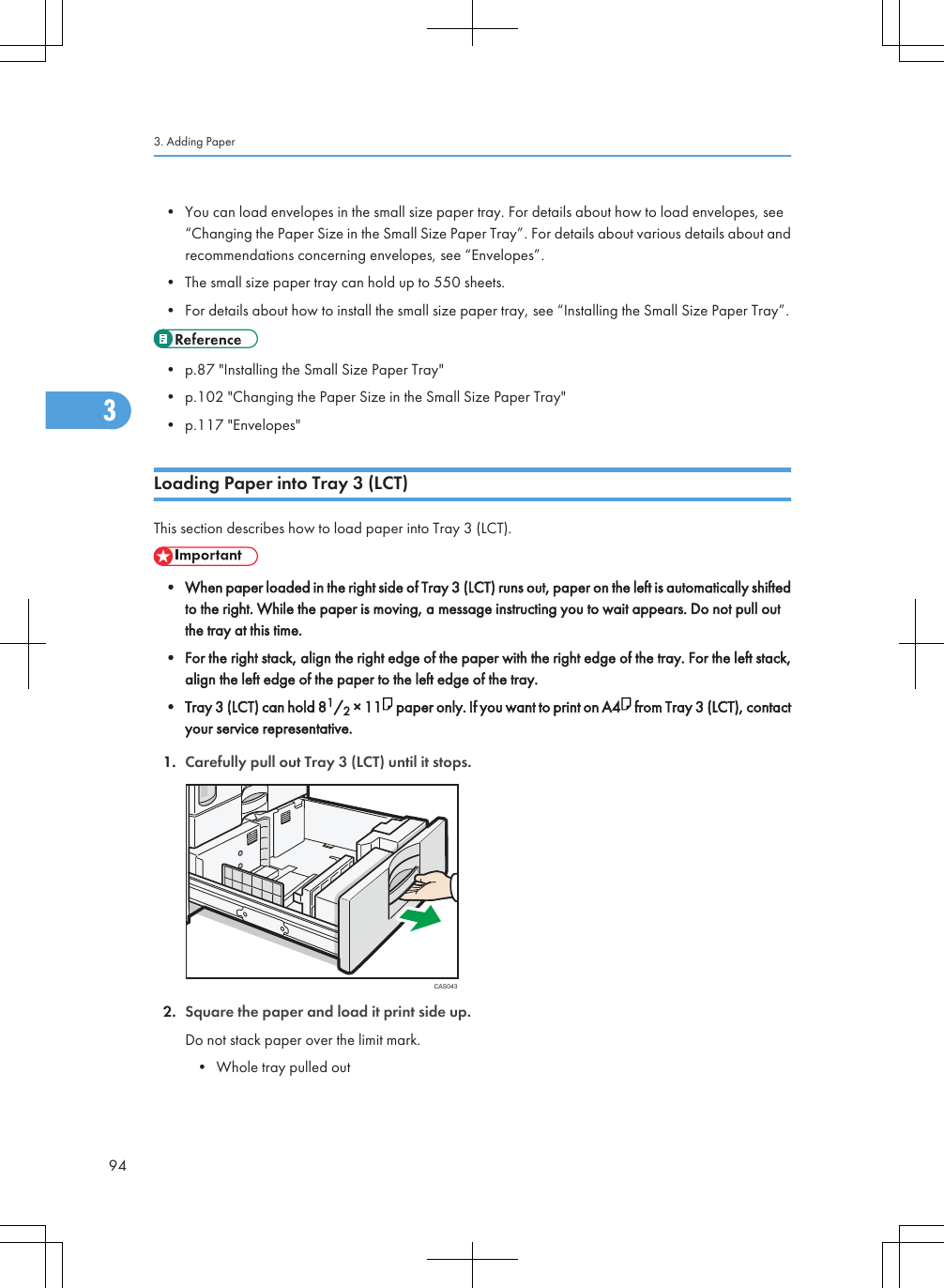 • You can load envelopes in the small size paper tray. For details about how to load envelopes, see“Changing the Paper Size in the Small Size Paper Tray”. For details about various details about andrecommendations concerning envelopes, see “Envelopes”.• The small size paper tray can hold up to 550 sheets.• For details about how to install the small size paper tray, see “Installing the Small Size Paper Tray”.• p.87 &quot;Installing the Small Size Paper Tray&quot;• p.102 &quot;Changing the Paper Size in the Small Size Paper Tray&quot;• p.117 &quot;Envelopes&quot;Loading Paper into Tray 3 (LCT)This section describes how to load paper into Tray 3 (LCT).• When paper loaded in the right side of Tray 3 (LCT) runs out, paper on the left is automatically shiftedto the right. While the paper is moving, a message instructing you to wait appears. Do not pull outthe tray at this time.• For the right stack, align the right edge of the paper with the right edge of the tray. For the left stack,align the left edge of the paper to the left edge of the tray.• Tray 3 (LCT) can hold 81/2 × 11  paper only. If you want to print on A4  from Tray 3 (LCT), contactyour service representative.1. Carefully pull out Tray 3 (LCT) until it stops.CAS0432. Square the paper and load it print side up.Do not stack paper over the limit mark.• Whole tray pulled out3. Adding Paper943