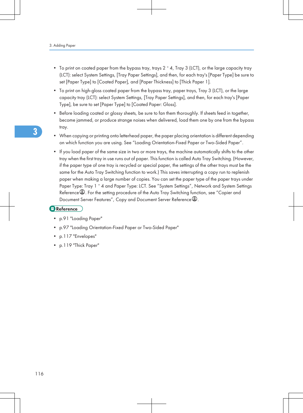 • To print on coated paper from the bypass tray, trays 2   4, Tray 3 (LCT), or the large capacity tray(LCT): select System Settings, [Tray Paper Settings], and then, for each tray&apos;s [Paper Type] be sure toset [Paper Type] to [Coated Paper], and [Paper Thickness] to [Thick Paper 1].• To print on high-gloss coated paper from the bypass tray, paper trays, Tray 3 (LCT), or the largecapacity tray (LCT): select System Settings, [Tray Paper Settings], and then, for each tray&apos;s [PaperType], be sure to set [Paper Type] to [Coated Paper: Gloss].• Before loading coated or glossy sheets, be sure to fan them thoroughly. If sheets feed in together,become jammed, or produce strange noises when delivered, load them one by one from the bypasstray.• When copying or printing onto letterhead paper, the paper placing orientation is different dependingon which function you are using. See “Loading Orientation-Fixed Paper or Two-Sided Paper”.• If you load paper of the same size in two or more trays, the machine automatically shifts to the othertray when the first tray in use runs out of paper. This function is called Auto Tray Switching. (However,if the paper type of one tray is recycled or special paper, the settings of the other trays must be thesame for the Auto Tray Switching function to work.) This saves interrupting a copy run to replenishpaper when making a large number of copies. You can set the paper type of the paper trays underPaper Type: Tray 1   4 and Paper Type: LCT. See “System Settings”, Network and System SettingsReference . For the setting procedure of the Auto Tray Switching function, see “Copier andDocument Server Features”, Copy and Document Server Reference .• p.91 &quot;Loading Paper&quot;• p.97 &quot;Loading Orientation-Fixed Paper or Two-Sided Paper&quot;• p.117 &quot;Envelopes&quot;• p.119 &quot;Thick Paper&quot;3. Adding Paper1163