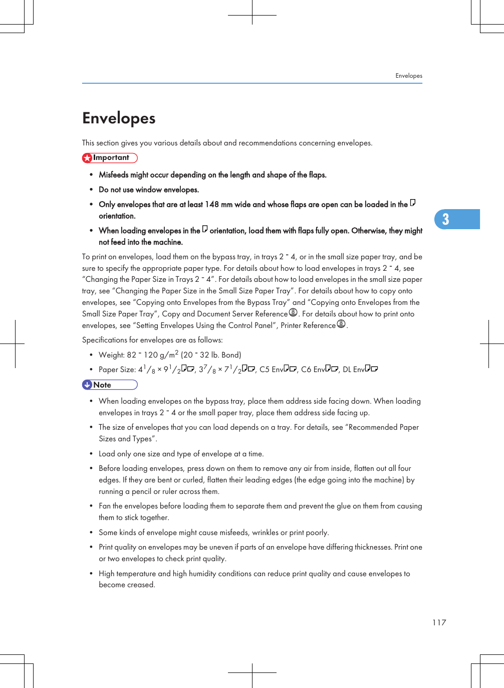 EnvelopesThis section gives you various details about and recommendations concerning envelopes.• Misfeeds might occur depending on the length and shape of the flaps.• Do not use window envelopes.• Only envelopes that are at least 148 mm wide and whose flaps are open can be loaded in the orientation.• When loading envelopes in the   orientation, load them with flaps fully open. Otherwise, they mightnot feed into the machine.To print on envelopes, load them on the bypass tray, in trays 2   4, or in the small size paper tray, and besure to specify the appropriate paper type. For details about how to load envelopes in trays 2   4, see“Changing the Paper Size in Trays 2   4”. For details about how to load envelopes in the small size papertray, see “Changing the Paper Size in the Small Size Paper Tray”. For details about how to copy ontoenvelopes, see “Copying onto Envelopes from the Bypass Tray” and “Copying onto Envelopes from theSmall Size Paper Tray”, Copy and Document Server Reference . For details about how to print ontoenvelopes, see “Setting Envelopes Using the Control Panel”, Printer Reference .Specifications for envelopes are as follows:• Weight: 82   120 g/m2 (20   32 lb. Bond)• Paper Size: 41/8 × 91/2, 37/8 × 71/2, C5 Env , C6 Env , DL Env• When loading envelopes on the bypass tray, place them address side facing down. When loadingenvelopes in trays 2   4 or the small paper tray, place them address side facing up.• The size of envelopes that you can load depends on a tray. For details, see “Recommended PaperSizes and Types”.• Load only one size and type of envelope at a time.• Before loading envelopes, press down on them to remove any air from inside, flatten out all fouredges. If they are bent or curled, flatten their leading edges (the edge going into the machine) byrunning a pencil or ruler across them.• Fan the envelopes before loading them to separate them and prevent the glue on them from causingthem to stick together.• Some kinds of envelope might cause misfeeds, wrinkles or print poorly.• Print quality on envelopes may be uneven if parts of an envelope have differing thicknesses. Print oneor two envelopes to check print quality.• High temperature and high humidity conditions can reduce print quality and cause envelopes tobecome creased.Envelopes1173