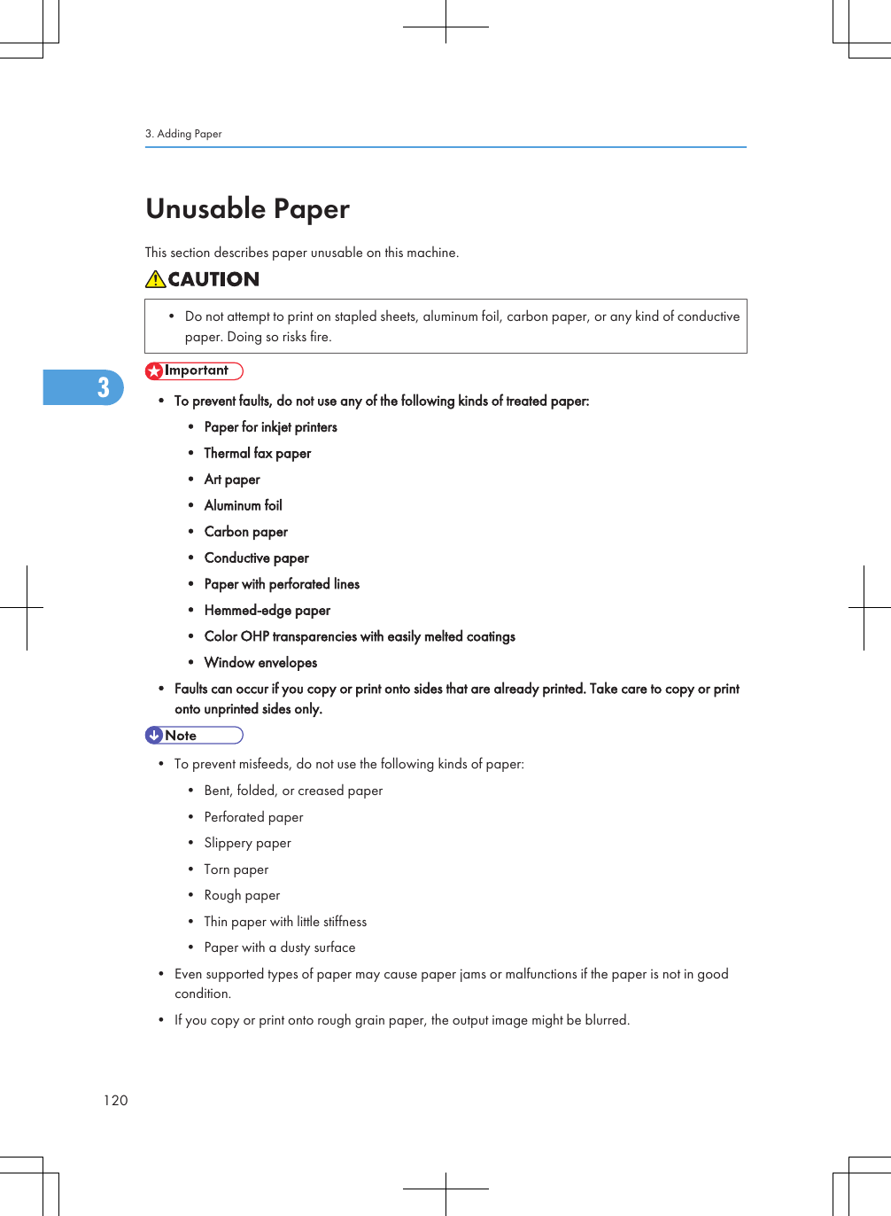 Unusable PaperThis section describes paper unusable on this machine.• Do not attempt to print on stapled sheets, aluminum foil, carbon paper, or any kind of conductivepaper. Doing so risks fire.• To prevent faults, do not use any of the following kinds of treated paper:• Paper for inkjet printers• Thermal fax paper• Art paper• Aluminum foil• Carbon paper• Conductive paper• Paper with perforated lines• Hemmed-edge paper• Color OHP transparencies with easily melted coatings• Window envelopes• Faults can occur if you copy or print onto sides that are already printed. Take care to copy or printonto unprinted sides only.• To prevent misfeeds, do not use the following kinds of paper:• Bent, folded, or creased paper• Perforated paper• Slippery paper• Torn paper• Rough paper• Thin paper with little stiffness• Paper with a dusty surface• Even supported types of paper may cause paper jams or malfunctions if the paper is not in goodcondition.• If you copy or print onto rough grain paper, the output image might be blurred.3. Adding Paper1203