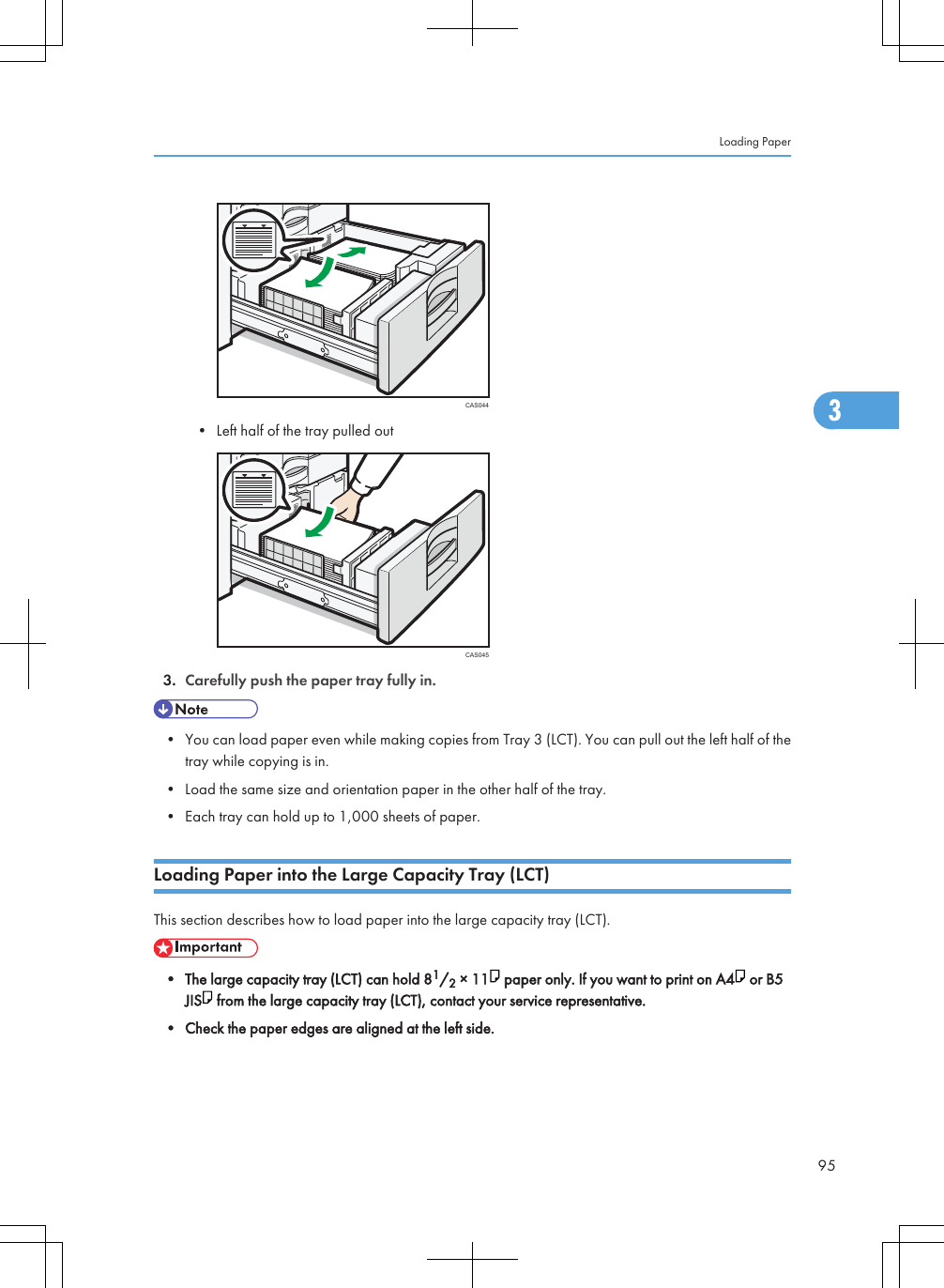 CAS044• Left half of the tray pulled outCAS0453. Carefully push the paper tray fully in.• You can load paper even while making copies from Tray 3 (LCT). You can pull out the left half of thetray while copying is in.• Load the same size and orientation paper in the other half of the tray.• Each tray can hold up to 1,000 sheets of paper.Loading Paper into the Large Capacity Tray (LCT)This section describes how to load paper into the large capacity tray (LCT).• The large capacity tray (LCT) can hold 81/2 × 11  paper only. If you want to print on A4  or B5JIS  from the large capacity tray (LCT), contact your service representative.• Check the paper edges are aligned at the left side.Loading Paper953