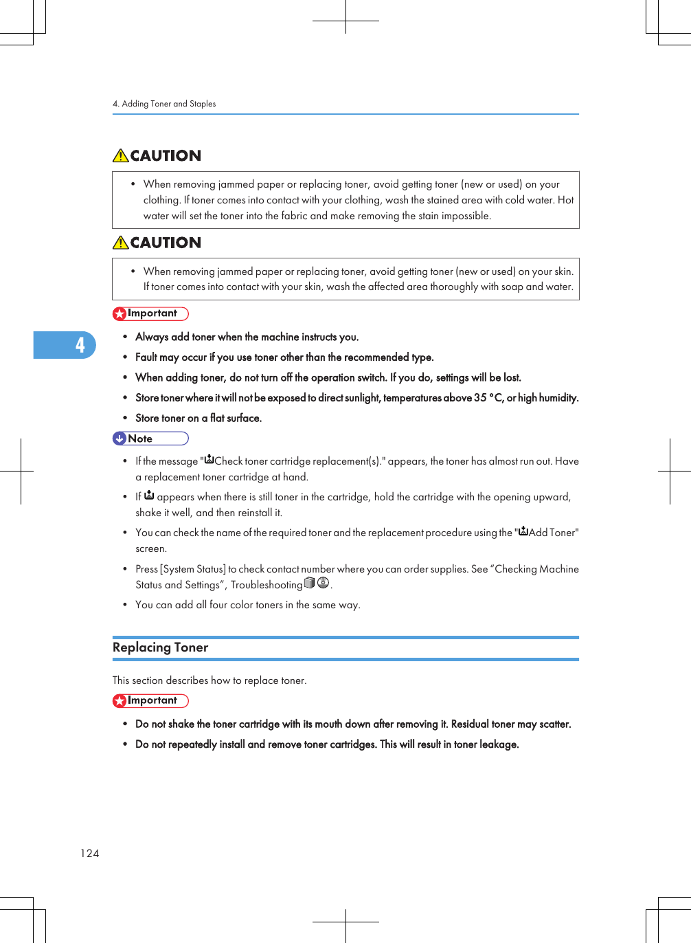 • When removing jammed paper or replacing toner, avoid getting toner (new or used) on yourclothing. If toner comes into contact with your clothing, wash the stained area with cold water. Hotwater will set the toner into the fabric and make removing the stain impossible.• When removing jammed paper or replacing toner, avoid getting toner (new or used) on your skin.If toner comes into contact with your skin, wash the affected area thoroughly with soap and water.• Always add toner when the machine instructs you.• Fault may occur if you use toner other than the recommended type.• When adding toner, do not turn off the operation switch. If you do, settings will be lost.• Store toner where it will not be exposed to direct sunlight, temperatures above 35 °C, or high humidity.• Store toner on a flat surface.• If the message &quot; Check toner cartridge replacement(s).&quot; appears, the toner has almost run out. Havea replacement toner cartridge at hand.• If   appears when there is still toner in the cartridge, hold the cartridge with the opening upward,shake it well, and then reinstall it.• You can check the name of the required toner and the replacement procedure using the &quot; Add Toner&quot;screen.• Press [System Status] to check contact number where you can order supplies. See “Checking MachineStatus and Settings”, Troubleshooting .• You can add all four color toners in the same way.Replacing TonerThis section describes how to replace toner.• Do not shake the toner cartridge with its mouth down after removing it. Residual toner may scatter.• Do not repeatedly install and remove toner cartridges. This will result in toner leakage.4. Adding Toner and Staples1244