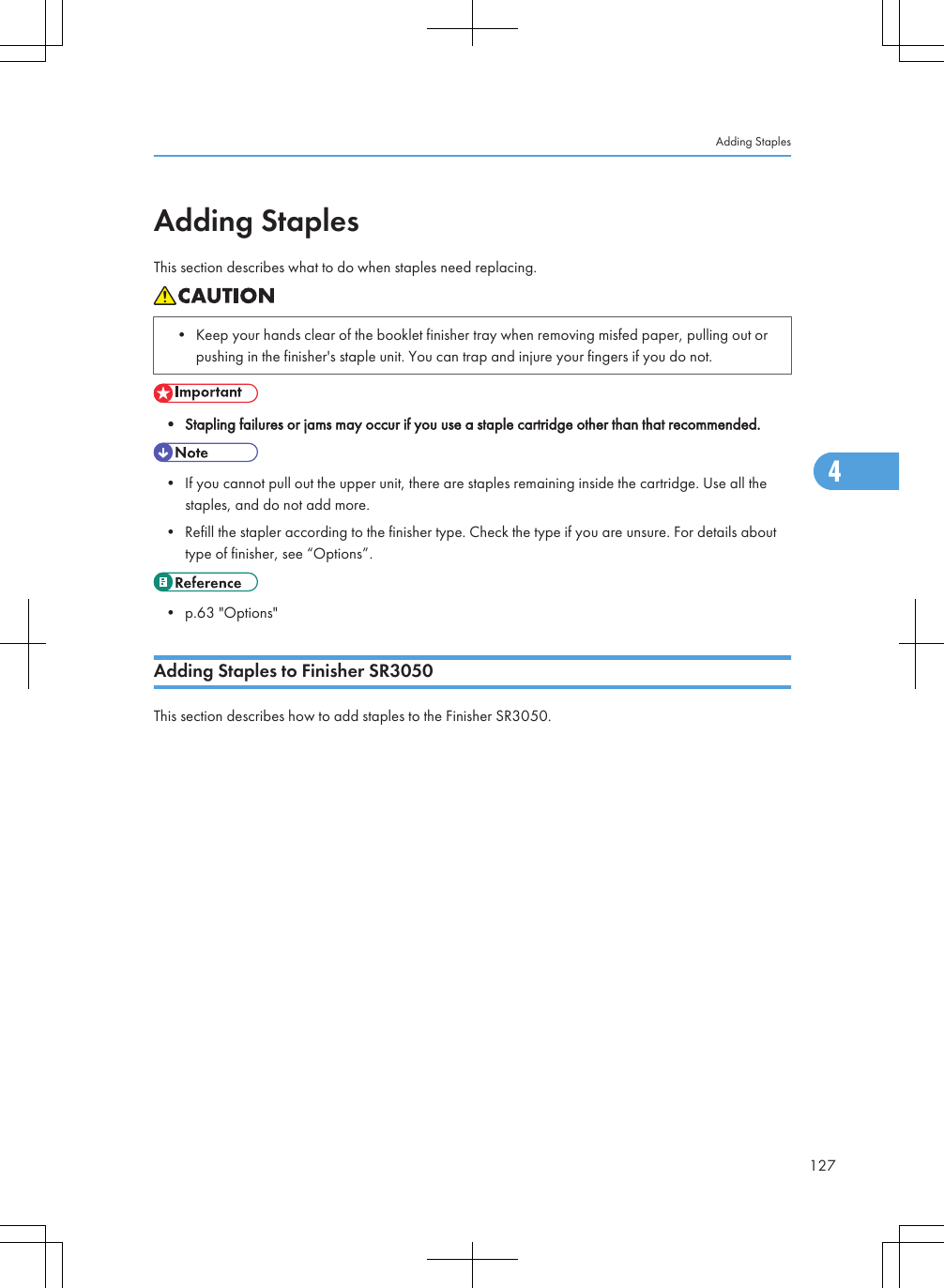 Adding StaplesThis section describes what to do when staples need replacing.• Keep your hands clear of the booklet finisher tray when removing misfed paper, pulling out orpushing in the finisher&apos;s staple unit. You can trap and injure your fingers if you do not.• Stapling failures or jams may occur if you use a staple cartridge other than that recommended.• If you cannot pull out the upper unit, there are staples remaining inside the cartridge. Use all thestaples, and do not add more.• Refill the stapler according to the finisher type. Check the type if you are unsure. For details abouttype of finisher, see “Options”.• p.63 &quot;Options&quot;Adding Staples to Finisher SR3050This section describes how to add staples to the Finisher SR3050.Adding Staples1274