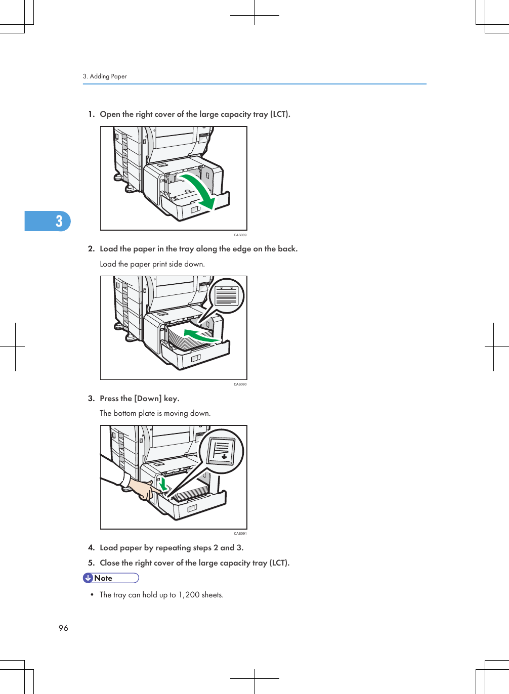 1. Open the right cover of the large capacity tray (LCT).CAS0892. Load the paper in the tray along the edge on the back.Load the paper print side down.CAS0903. Press the [Down] key.The bottom plate is moving down.CAS0914. Load paper by repeating steps 2 and 3.5. Close the right cover of the large capacity tray (LCT).• The tray can hold up to 1,200 sheets.3. Adding Paper963