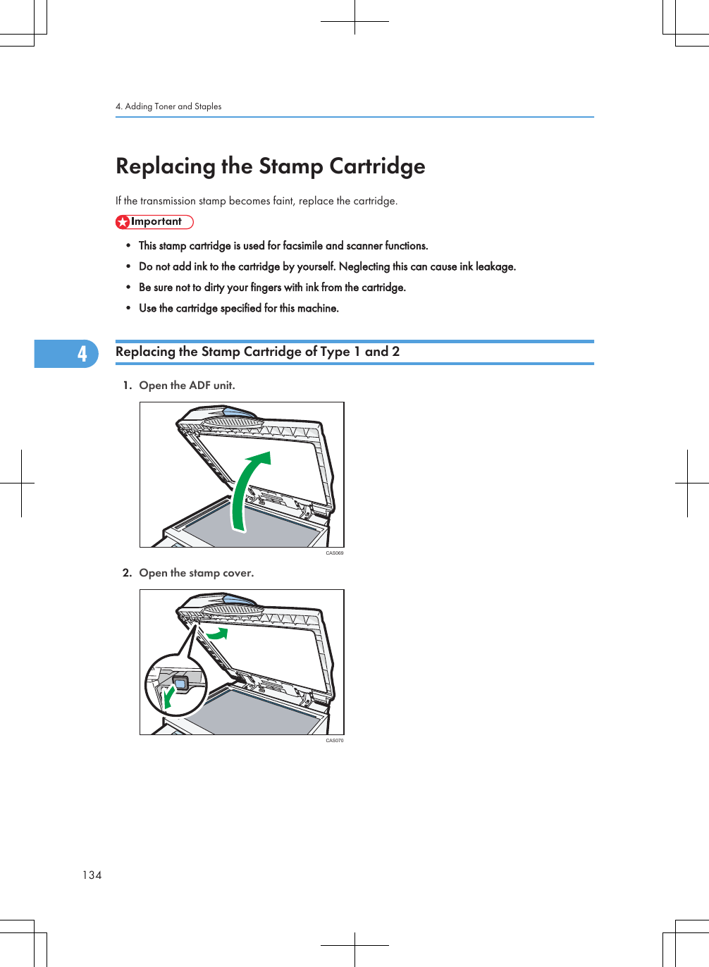 Replacing the Stamp CartridgeIf the transmission stamp becomes faint, replace the cartridge.• This stamp cartridge is used for facsimile and scanner functions.• Do not add ink to the cartridge by yourself. Neglecting this can cause ink leakage.• Be sure not to dirty your fingers with ink from the cartridge.• Use the cartridge specified for this machine.Replacing the Stamp Cartridge of Type 1 and 21. Open the ADF unit.CAS0692. Open the stamp cover.CAS0704. Adding Toner and Staples1344