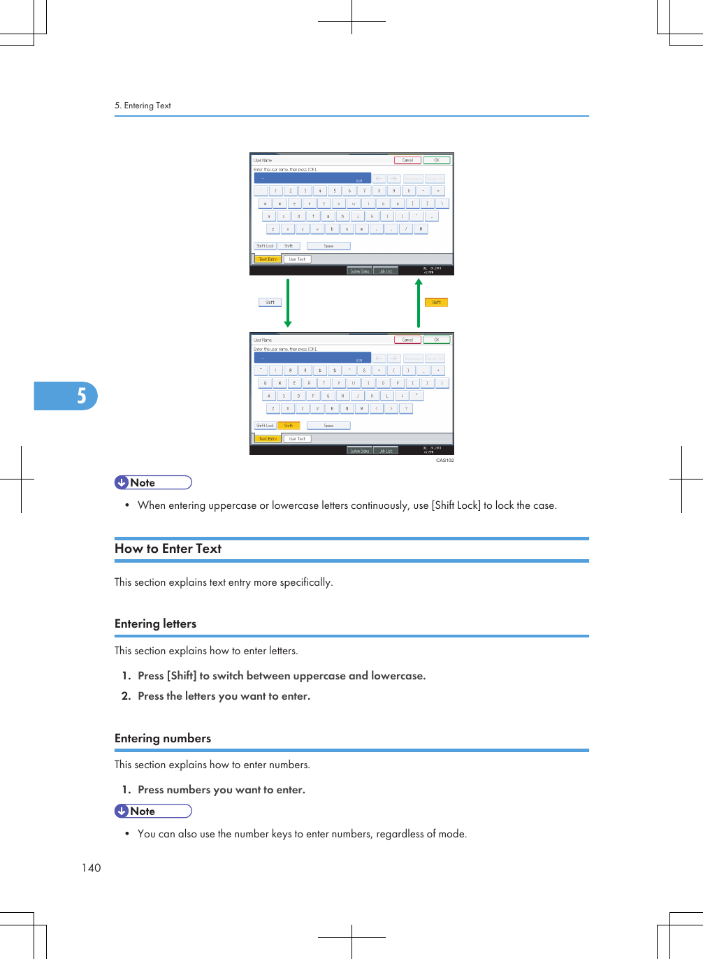 CAS102• When entering uppercase or lowercase letters continuously, use [Shift Lock] to lock the case.How to Enter TextThis section explains text entry more specifically.Entering lettersThis section explains how to enter letters.1. Press [Shift] to switch between uppercase and lowercase.2. Press the letters you want to enter.Entering numbersThis section explains how to enter numbers.1. Press numbers you want to enter.• You can also use the number keys to enter numbers, regardless of mode.5. Entering Text1405