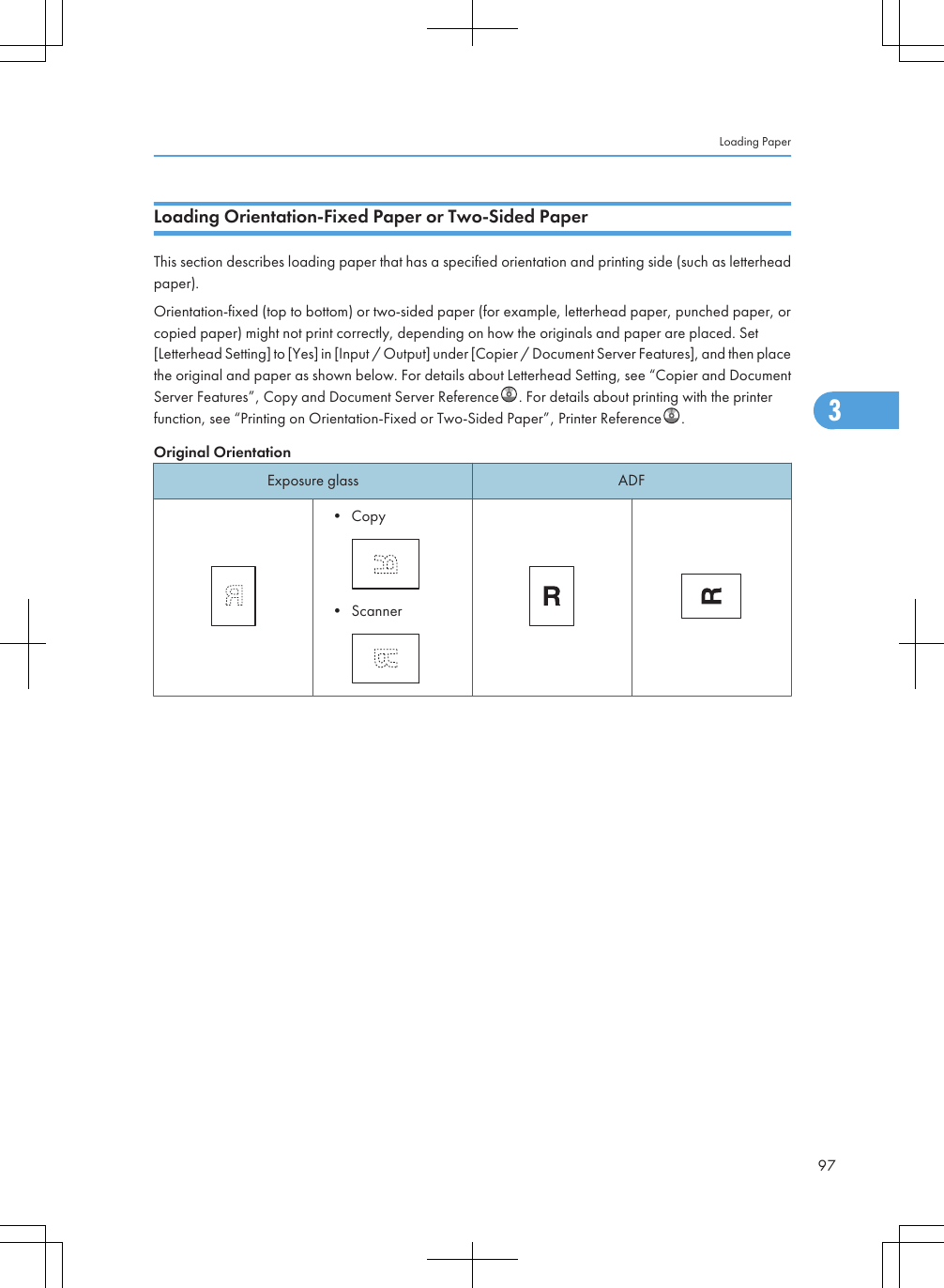 Loading Orientation-Fixed Paper or Two-Sided PaperThis section describes loading paper that has a specified orientation and printing side (such as letterheadpaper).Orientation-fixed (top to bottom) or two-sided paper (for example, letterhead paper, punched paper, orcopied paper) might not print correctly, depending on how the originals and paper are placed. Set[Letterhead Setting] to [Yes] in [Input / Output] under [Copier / Document Server Features], and then placethe original and paper as shown below. For details about Letterhead Setting, see “Copier and DocumentServer Features”, Copy and Document Server Reference . For details about printing with the printerfunction, see “Printing on Orientation-Fixed or Two-Sided Paper”, Printer Reference .Original OrientationExposure glass ADF• Copy• ScannerLoading Paper973