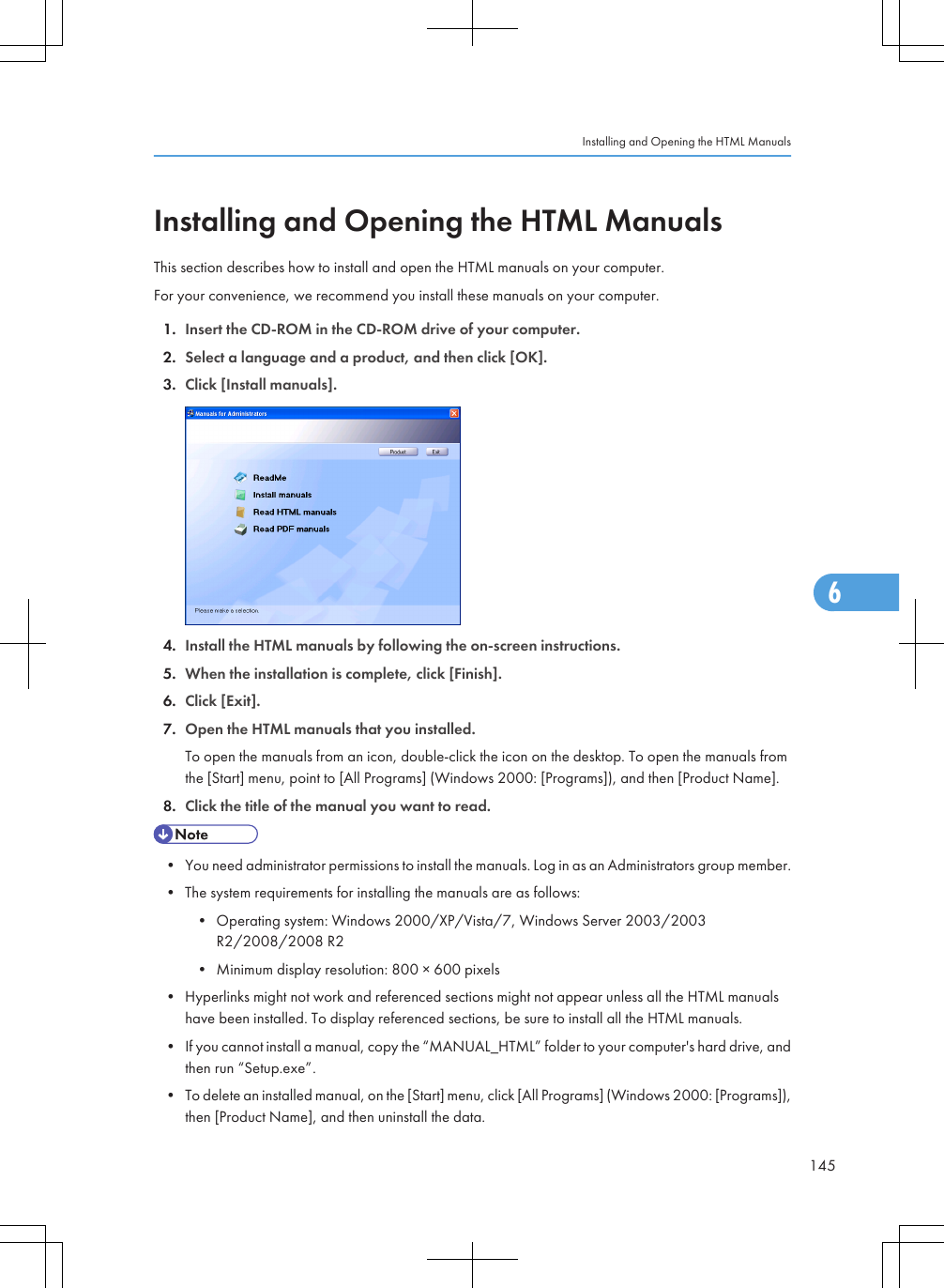 Installing and Opening the HTML ManualsThis section describes how to install and open the HTML manuals on your computer.For your convenience, we recommend you install these manuals on your computer.1. Insert the CD-ROM in the CD-ROM drive of your computer.2. Select a language and a product, and then click [OK].3. Click [Install manuals].4. Install the HTML manuals by following the on-screen instructions.5. When the installation is complete, click [Finish].6. Click [Exit].7. Open the HTML manuals that you installed.To open the manuals from an icon, double-click the icon on the desktop. To open the manuals fromthe [Start] menu, point to [All Programs] (Windows 2000: [Programs]), and then [Product Name].8. Click the title of the manual you want to read.• You need administrator permissions to install the manuals. Log in as an Administrators group member.• The system requirements for installing the manuals are as follows:• Operating system: Windows 2000/XP/Vista/7, Windows Server 2003/2003R2/2008/2008 R2• Minimum display resolution: 800 × 600 pixels• Hyperlinks might not work and referenced sections might not appear unless all the HTML manualshave been installed. To display referenced sections, be sure to install all the HTML manuals.• If you cannot install a manual, copy the “MANUAL_HTML” folder to your computer&apos;s hard drive, andthen run “Setup.exe”.• To delete an installed manual, on the [Start] menu, click [All Programs] (Windows 2000: [Programs]),then [Product Name], and then uninstall the data.Installing and Opening the HTML Manuals1456