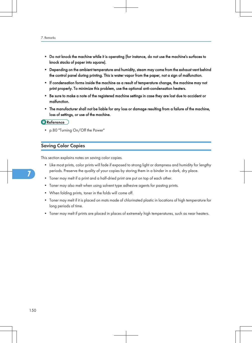 • Do not knock the machine while it is operating (for instance, do not use the machine&apos;s surfaces toknock stacks of paper into square).• Depending on the ambient temperature and humidity, steam may come from the exhaust vent behindthe control panel during printing. This is water vapor from the paper, not a sign of malfunction.• If condensation forms inside the machine as a result of temperature change, the machine may notprint properly. To minimize this problem, use the optional anti-condensation heaters.• Be sure to make a note of the registered machine settings in case they are lost due to accident ormalfunction.• The manufacturer shall not be liable for any loss or damage resulting from a failure of the machine,loss of settings, or use of the machine.• p.80 &quot;Turning On/Off the Power&quot;Saving Color CopiesThis section explains notes on saving color copies.• Like most prints, color prints will fade if exposed to strong light or dampness and humidity for lengthyperiods. Preserve the quality of your copies by storing them in a binder in a dark, dry place.• Toner may melt if a print and a half-dried print are put on top of each other.• Toner may also melt when using solvent type adhesive agents for pasting prints.• When folding prints, toner in the folds will come off.• Toner may melt if it is placed on mats made of chlorinated plastic in locations of high temperature forlong periods of time.• Toner may melt if prints are placed in places of extremely high temperatures, such as near heaters.7. Remarks1507