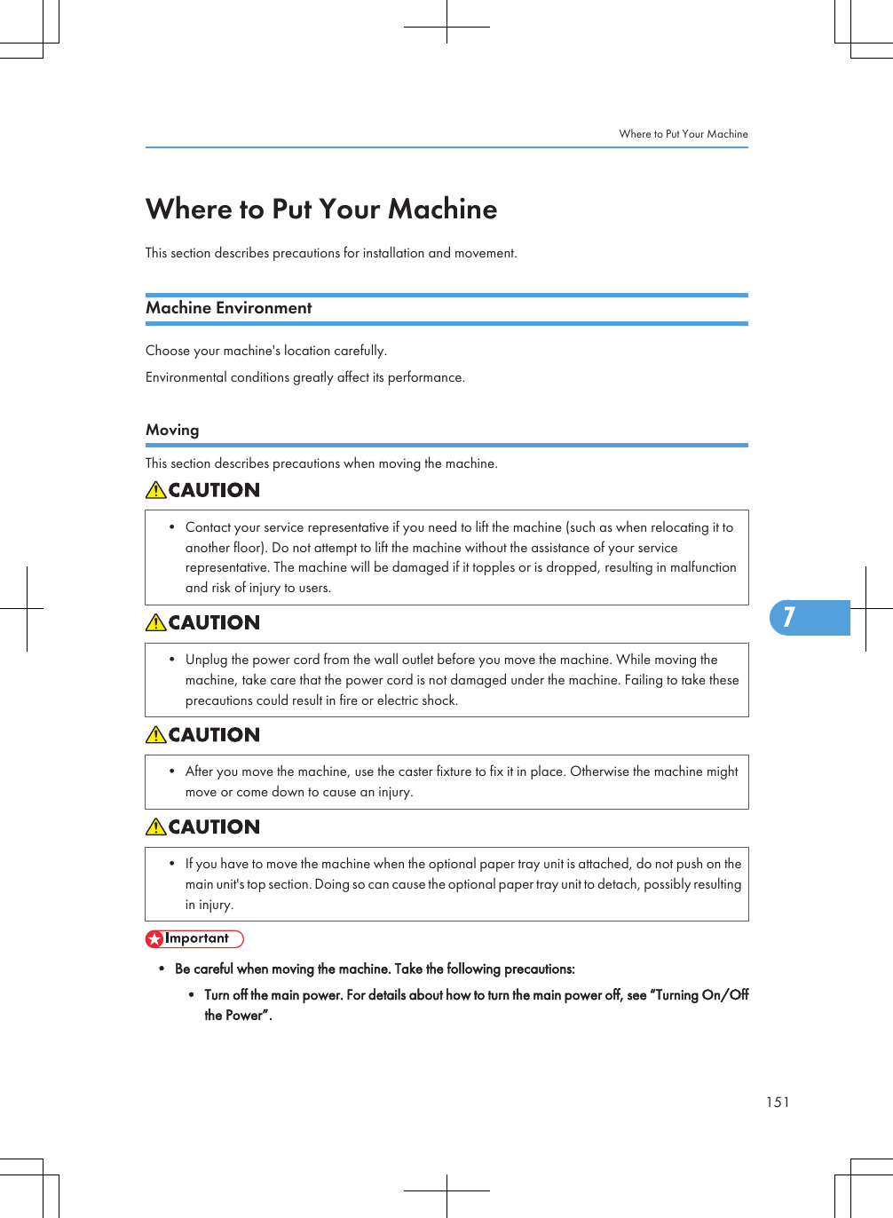 Where to Put Your MachineThis section describes precautions for installation and movement.Machine EnvironmentChoose your machine&apos;s location carefully.Environmental conditions greatly affect its performance.MovingThis section describes precautions when moving the machine.• Contact your service representative if you need to lift the machine (such as when relocating it toanother floor). Do not attempt to lift the machine without the assistance of your servicerepresentative. The machine will be damaged if it topples or is dropped, resulting in malfunctionand risk of injury to users.• Unplug the power cord from the wall outlet before you move the machine. While moving themachine, take care that the power cord is not damaged under the machine. Failing to take theseprecautions could result in fire or electric shock.• After you move the machine, use the caster fixture to fix it in place. Otherwise the machine mightmove or come down to cause an injury.• If you have to move the machine when the optional paper tray unit is attached, do not push on themain unit&apos;s top section. Doing so can cause the optional paper tray unit to detach, possibly resultingin injury.• Be careful when moving the machine. Take the following precautions:• Turn off the main power. For details about how to turn the main power off, see “Turning On/Offthe Power”.Where to Put Your Machine1517