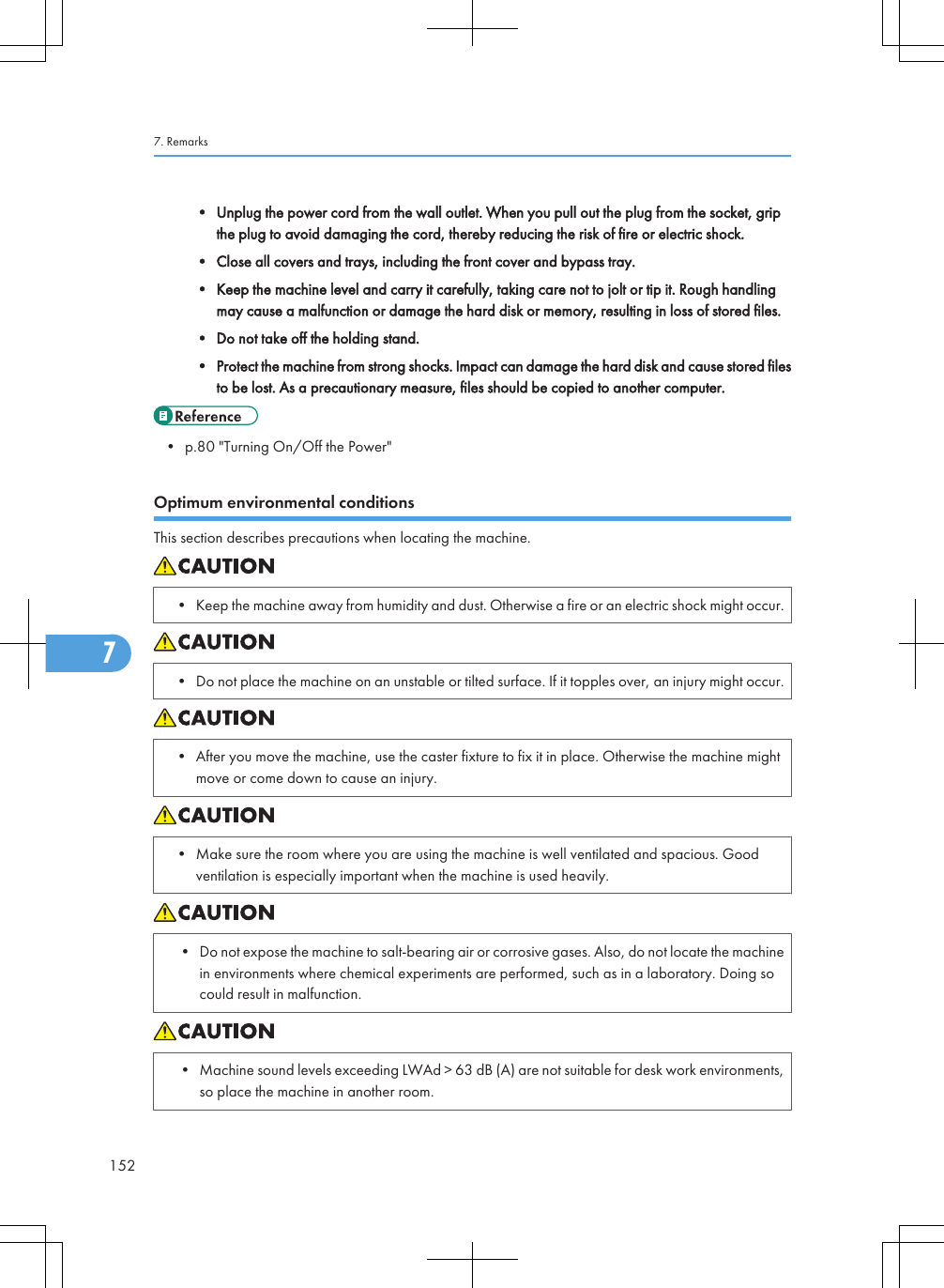 • Unplug the power cord from the wall outlet. When you pull out the plug from the socket, gripthe plug to avoid damaging the cord, thereby reducing the risk of fire or electric shock.• Close all covers and trays, including the front cover and bypass tray.• Keep the machine level and carry it carefully, taking care not to jolt or tip it. Rough handlingmay cause a malfunction or damage the hard disk or memory, resulting in loss of stored files.• Do not take off the holding stand.• Protect the machine from strong shocks. Impact can damage the hard disk and cause stored filesto be lost. As a precautionary measure, files should be copied to another computer.• p.80 &quot;Turning On/Off the Power&quot;Optimum environmental conditionsThis section describes precautions when locating the machine.• Keep the machine away from humidity and dust. Otherwise a fire or an electric shock might occur.• Do not place the machine on an unstable or tilted surface. If it topples over, an injury might occur.• After you move the machine, use the caster fixture to fix it in place. Otherwise the machine mightmove or come down to cause an injury.• Make sure the room where you are using the machine is well ventilated and spacious. Goodventilation is especially important when the machine is used heavily.• Do not expose the machine to salt-bearing air or corrosive gases. Also, do not locate the machinein environments where chemical experiments are performed, such as in a laboratory. Doing socould result in malfunction.• Machine sound levels exceeding LWAd &gt; 63 dB (A) are not suitable for desk work environments,so place the machine in another room.7. Remarks1527