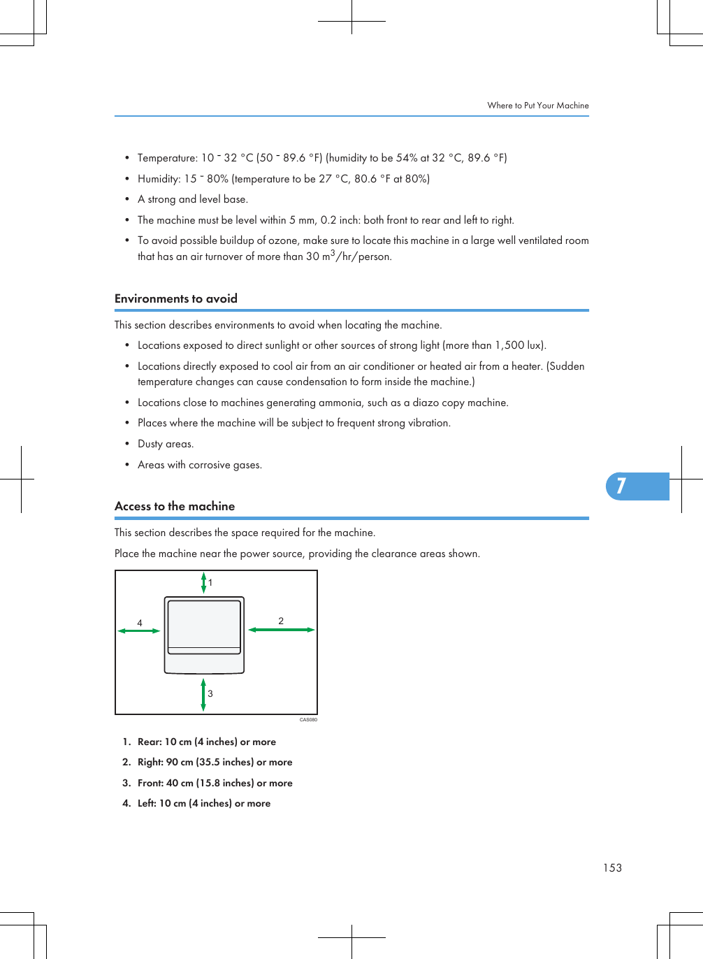 • Temperature: 10   32 °C (50   89.6 °F) (humidity to be 54% at 32 °C, 89.6 °F)• Humidity: 15   80% (temperature to be 27 °C, 80.6 °F at 80%)• A strong and level base.• The machine must be level within 5 mm, 0.2 inch: both front to rear and left to right.• To avoid possible buildup of ozone, make sure to locate this machine in a large well ventilated roomthat has an air turnover of more than 30 m3/hr/person.Environments to avoidThis section describes environments to avoid when locating the machine.• Locations exposed to direct sunlight or other sources of strong light (more than 1,500 lux).• Locations directly exposed to cool air from an air conditioner or heated air from a heater. (Suddentemperature changes can cause condensation to form inside the machine.)• Locations close to machines generating ammonia, such as a diazo copy machine.• Places where the machine will be subject to frequent strong vibration.• Dusty areas.• Areas with corrosive gases.Access to the machineThis section describes the space required for the machine.Place the machine near the power source, providing the clearance areas shown.CAS08013241. Rear: 10 cm (4 inches) or more2. Right: 90 cm (35.5 inches) or more3. Front: 40 cm (15.8 inches) or more4. Left: 10 cm (4 inches) or moreWhere to Put Your Machine1537