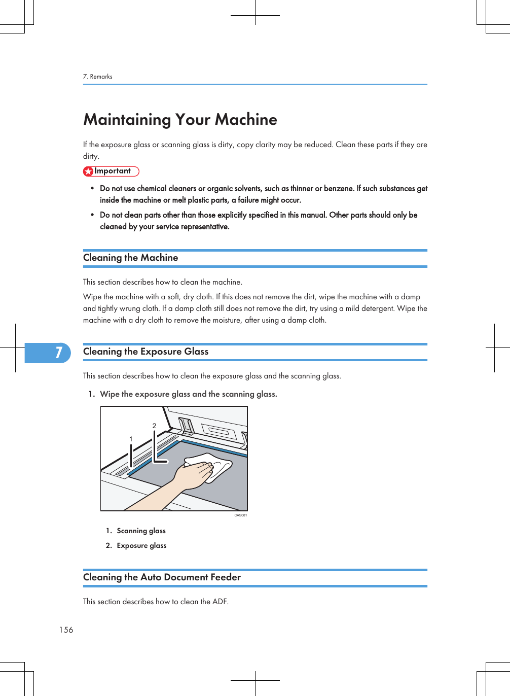 Maintaining Your MachineIf the exposure glass or scanning glass is dirty, copy clarity may be reduced. Clean these parts if they aredirty.• Do not use chemical cleaners or organic solvents, such as thinner or benzene. If such substances getinside the machine or melt plastic parts, a failure might occur.• Do not clean parts other than those explicitly specified in this manual. Other parts should only becleaned by your service representative.Cleaning the MachineThis section describes how to clean the machine.Wipe the machine with a soft, dry cloth. If this does not remove the dirt, wipe the machine with a dampand tightly wrung cloth. If a damp cloth still does not remove the dirt, try using a mild detergent. Wipe themachine with a dry cloth to remove the moisture, after using a damp cloth.Cleaning the Exposure GlassThis section describes how to clean the exposure glass and the scanning glass.1. Wipe the exposure glass and the scanning glass.CAS081121. Scanning glass2. Exposure glassCleaning the Auto Document FeederThis section describes how to clean the ADF.7. Remarks1567