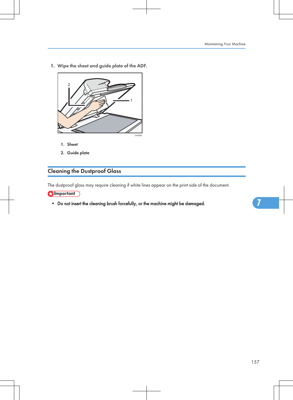 1. Wipe the sheet and guide plate of the ADF.CAS083121. Sheet2. Guide plateCleaning the Dustproof GlassThe dustproof glass may require cleaning if white lines appear on the print side of the document.• Do not insert the cleaning brush forcefully, or the machine might be damaged.Maintaining Your Machine1577