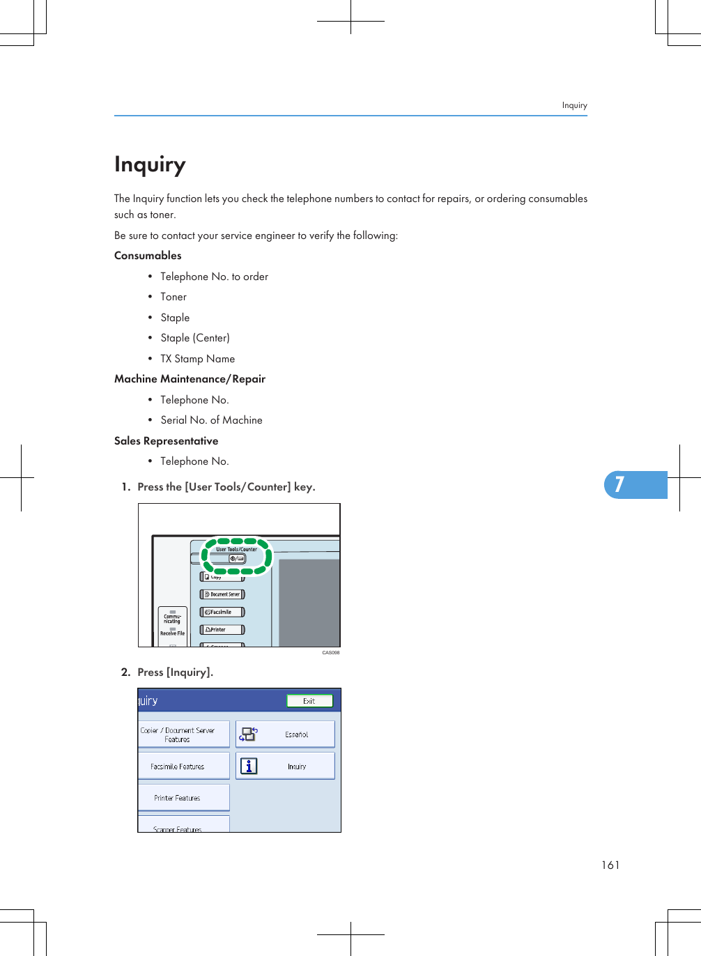 InquiryThe Inquiry function lets you check the telephone numbers to contact for repairs, or ordering consumablessuch as toner.Be sure to contact your service engineer to verify the following:Consumables• Telephone No. to order• Toner• Staple• Staple (Center)• TX Stamp NameMachine Maintenance/Repair• Telephone No.• Serial No. of MachineSales Representative• Telephone No.1. Press the [User Tools/Counter] key.CAS0982. Press [Inquiry].Inquiry1617