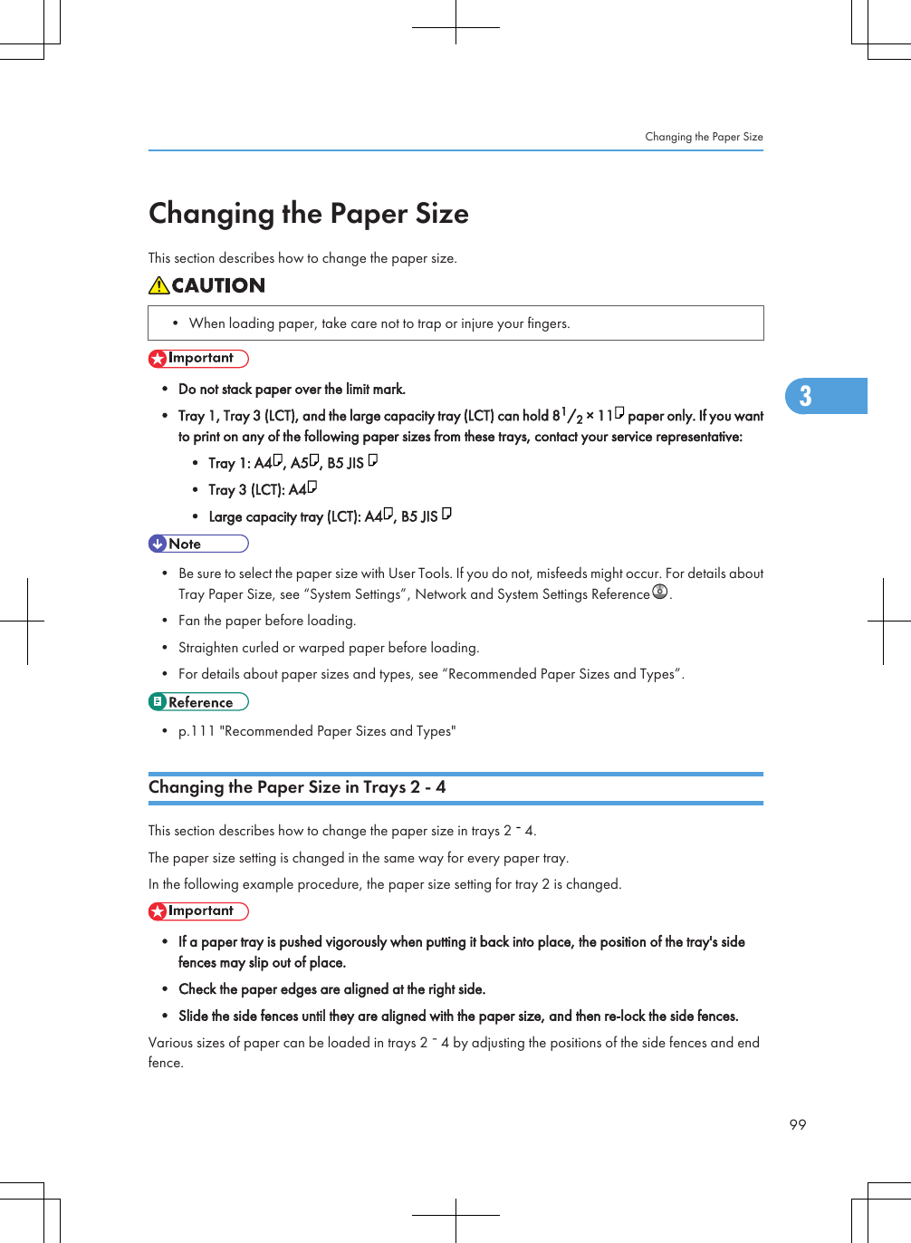 Changing the Paper SizeThis section describes how to change the paper size.• When loading paper, take care not to trap or injure your fingers.• Do not stack paper over the limit mark.• Tray 1, Tray 3 (LCT), and the large capacity tray (LCT) can hold 81/2 × 11  paper only. If you wantto print on any of the following paper sizes from these trays, contact your service representative:• Tray 1: A4 , A5 , B5 JIS • Tray 3 (LCT): A4• Large capacity tray (LCT): A4 , B5 JIS • Be sure to select the paper size with User Tools. If you do not, misfeeds might occur. For details aboutTray Paper Size, see “System Settings”, Network and System Settings Reference .• Fan the paper before loading.• Straighten curled or warped paper before loading.• For details about paper sizes and types, see “Recommended Paper Sizes and Types”.• p.111 &quot;Recommended Paper Sizes and Types&quot;Changing the Paper Size in Trays 2 - 4This section describes how to change the paper size in trays 2   4.The paper size setting is changed in the same way for every paper tray.In the following example procedure, the paper size setting for tray 2 is changed.• If a paper tray is pushed vigorously when putting it back into place, the position of the tray&apos;s sidefences may slip out of place.• Check the paper edges are aligned at the right side.• Slide the side fences until they are aligned with the paper size, and then re-lock the side fences.Various sizes of paper can be loaded in trays 2   4 by adjusting the positions of the side fences and endfence.Changing the Paper Size993