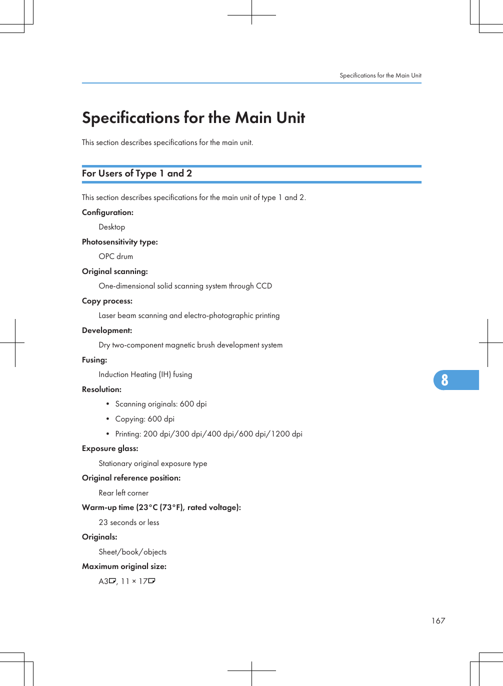 Specifications for the Main UnitThis section describes specifications for the main unit.For Users of Type 1 and 2This section describes specifications for the main unit of type 1 and 2.Configuration:DesktopPhotosensitivity type:OPC drumOriginal scanning:One-dimensional solid scanning system through CCDCopy process:Laser beam scanning and electro-photographic printingDevelopment:Dry two-component magnetic brush development systemFusing:Induction Heating (IH) fusingResolution:• Scanning originals: 600 dpi• Copying: 600 dpi• Printing: 200 dpi/300 dpi/400 dpi/600 dpi/1200 dpiExposure glass:Stationary original exposure typeOriginal reference position:Rear left cornerWarm-up time (23°C (73°F), rated voltage):23 seconds or lessOriginals:Sheet/book/objectsMaximum original size:A3 , 11 × 17Specifications for the Main Unit1678