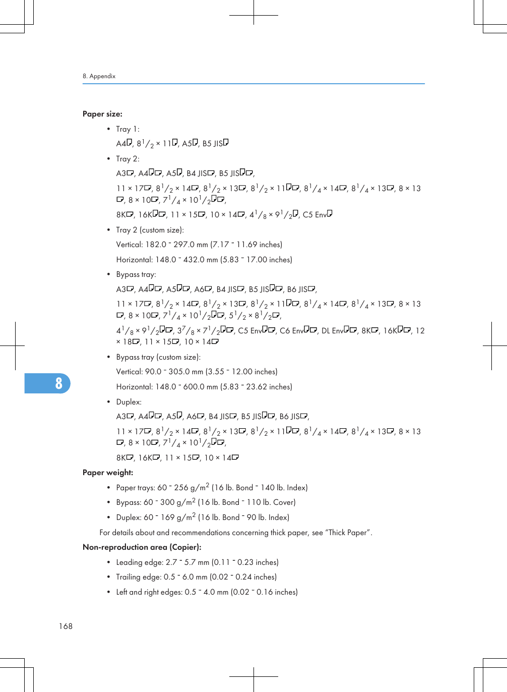 Paper size:• Tray 1:A4 , 81/2 × 11 , A5 , B5 JIS• Tray 2:A3 , A4 , A5 , B4 JIS , B5 JIS ,11 × 17 , 81/2 × 14 , 81/2 × 13 , 81/2 × 11 , 81/4 × 14 , 81/4 × 13 , 8 × 13, 8 × 10 , 71/4 × 101/2,8K , 16K , 11 × 15 , 10 × 14 , 41/8 × 91/2, C5 Env• Tray 2 (custom size):Vertical: 182.0   297.0 mm (7.17   11.69 inches)Horizontal: 148.0   432.0 mm (5.83   17.00 inches)• Bypass tray:A3 , A4 , A5 , A6 , B4 JIS , B5 JIS , B6 JIS ,11 × 17 , 81/2 × 14 , 81/2 × 13 , 81/2 × 11 , 81/4 × 14 , 81/4 × 13 , 8 × 13, 8 × 10 , 71/4 × 101/2, 51/2 × 81/2,41/8 × 91/2, 37/8 × 71/2, C5 Env , C6 Env , DL Env , 8K , 16K , 12× 18 , 11 × 15 , 10 × 14• Bypass tray (custom size):Vertical: 90.0   305.0 mm (3.55   12.00 inches)Horizontal: 148.0   600.0 mm (5.83   23.62 inches)• Duplex:A3 , A4 , A5 , A6 , B4 JIS , B5 JIS , B6 JIS ,11 × 17 , 81/2 × 14 , 81/2 × 13 , 81/2 × 11 , 81/4 × 14 , 81/4 × 13 , 8 × 13, 8 × 10 , 71/4 × 101/2,8K , 16K , 11 × 15 , 10 × 14Paper weight:• Paper trays: 60   256 g/m2 (16 lb. Bond   140 lb. Index)• Bypass: 60   300 g/m2 (16 lb. Bond   110 lb. Cover)• Duplex: 60   169 g/m2 (16 lb. Bond   90 lb. Index)For details about and recommendations concerning thick paper, see “Thick Paper”.Non-reproduction area (Copier):• Leading edge: 2.7   5.7 mm (0.11   0.23 inches)• Trailing edge: 0.5   6.0 mm (0.02   0.24 inches)• Left and right edges: 0.5   4.0 mm (0.02   0.16 inches)8. Appendix1688