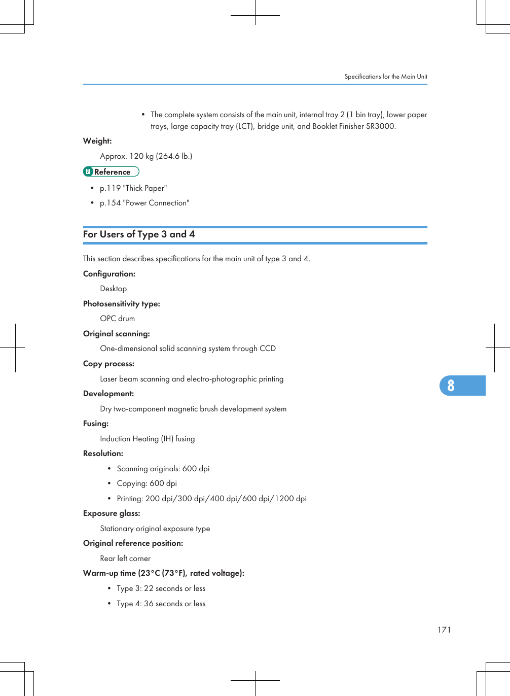• The complete system consists of the main unit, internal tray 2 (1 bin tray), lower papertrays, large capacity tray (LCT), bridge unit, and Booklet Finisher SR3000.Weight:Approx. 120 kg (264.6 lb.)• p.119 &quot;Thick Paper&quot;• p.154 &quot;Power Connection&quot;For Users of Type 3 and 4This section describes specifications for the main unit of type 3 and 4.Configuration:DesktopPhotosensitivity type:OPC drumOriginal scanning:One-dimensional solid scanning system through CCDCopy process:Laser beam scanning and electro-photographic printingDevelopment:Dry two-component magnetic brush development systemFusing:Induction Heating (IH) fusingResolution:• Scanning originals: 600 dpi• Copying: 600 dpi• Printing: 200 dpi/300 dpi/400 dpi/600 dpi/1200 dpiExposure glass:Stationary original exposure typeOriginal reference position:Rear left cornerWarm-up time (23°C (73°F), rated voltage):• Type 3: 22 seconds or less• Type 4: 36 seconds or lessSpecifications for the Main Unit1718