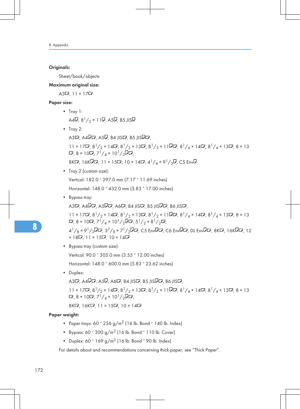 Originals:Sheet/book/objectsMaximum original size:A3 , 11 × 17Paper size:• Tray 1:A4 , 81/2 × 11 , A5 , B5 JIS• Tray 2:A3 , A4 , A5 , B4 JIS , B5 JIS ,11 × 17 , 81/2 × 14 , 81/2 × 13 , 81/2 × 11 , 81/4 × 14 , 81/4 × 13 , 8 × 13, 8 × 10 , 71/4 × 101/2,8K , 16K , 11 × 15 , 10 × 14 , 41/8 × 91/2, C5 Env• Tray 2 (custom size):Vertical: 182.0   297.0 mm (7.17   11.69 inches)Horizontal: 148.0   432.0 mm (5.83   17.00 inches)• Bypass tray:A3 , A4 , A5 , A6 , B4 JIS , B5 JIS , B6 JIS ,11 × 17 , 81/2 × 14 , 81/2 × 13 , 81/2 × 11 , 81/4 × 14 , 81/4 × 13 , 8 × 13, 8 × 10 , 71/4 × 101/2, 51/2 × 81/2,41/8 × 91/2, 37/8 × 71/2, C5 Env , C6 Env , DL Env , 8K , 16K , 12× 18 , 11 × 15 , 10 × 14• Bypass tray (custom size):Vertical: 90.0   305.0 mm (3.55   12.00 inches)Horizontal: 148.0   600.0 mm (5.83   23.62 inches)• Duplex:A3 , A4 , A5 , A6 , B4 JIS , B5 JIS , B6 JIS ,11 × 17 , 81/2 × 14 , 81/2 × 13 , 81/2 × 11 , 81/4 × 14 , 81/4 × 13 , 8 × 13, 8 × 10 , 71/4 × 101/2,8K , 16K , 11 × 15 , 10 × 14Paper weight:• Paper trays: 60   256 g/m2 (16 lb. Bond   140 lb. Index)• Bypass: 60   300 g/m2 (16 lb. Bond   110 lb. Cover)• Duplex: 60   169 g/m2 (16 lb. Bond   90 lb. Index)For details about and recommendations concerning thick paper, see “Thick Paper”.8. Appendix1728