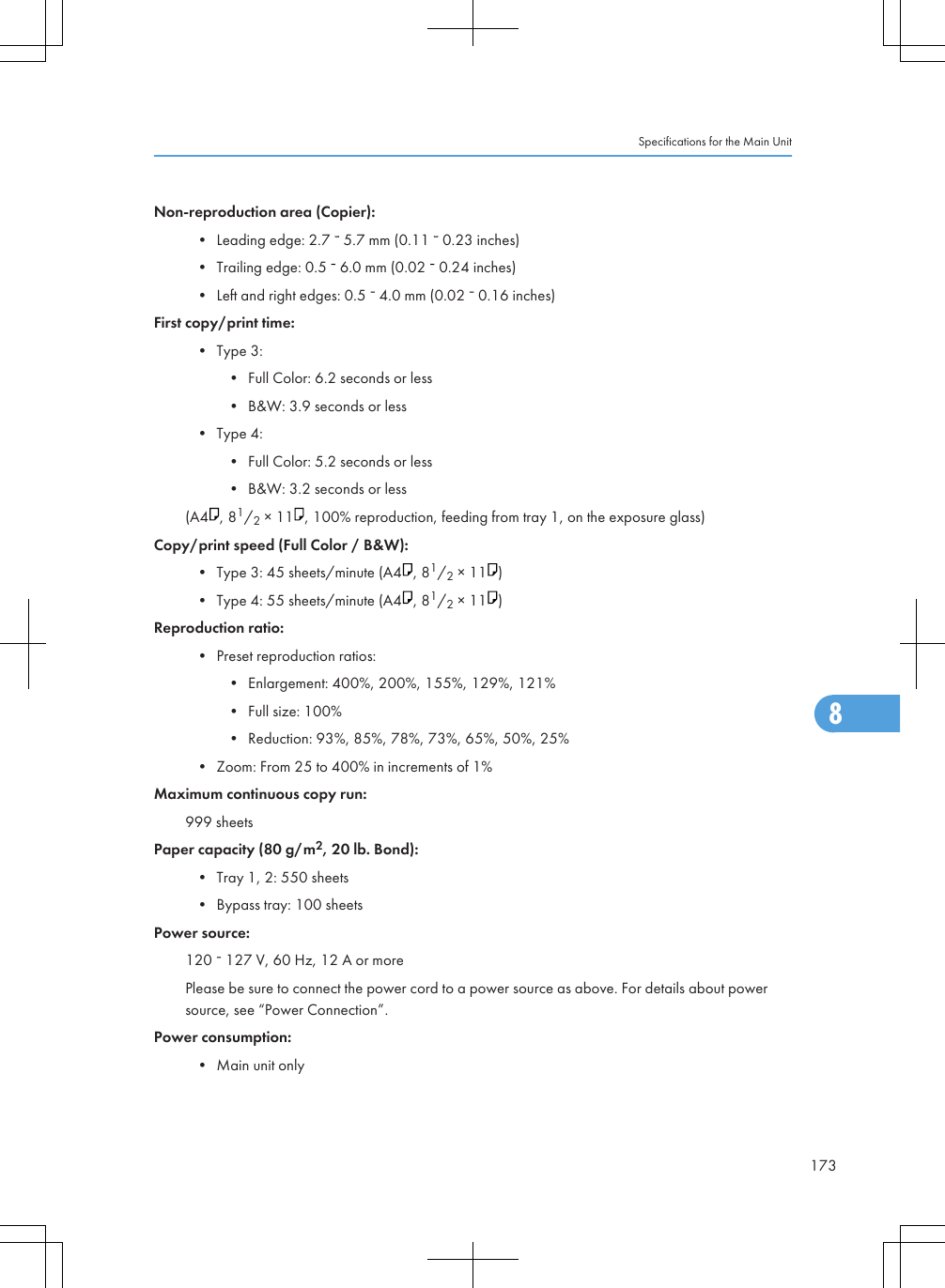 Non-reproduction area (Copier):• Leading edge: 2.7   5.7 mm (0.11   0.23 inches)• Trailing edge: 0.5   6.0 mm (0.02   0.24 inches)• Left and right edges: 0.5   4.0 mm (0.02   0.16 inches)First copy/print time:• Type 3:• Full Color: 6.2 seconds or less• B&amp;W: 3.9 seconds or less• Type 4:• Full Color: 5.2 seconds or less• B&amp;W: 3.2 seconds or less(A4 , 81/2 × 11 , 100% reproduction, feeding from tray 1, on the exposure glass)Copy/print speed (Full Color / B&amp;W):• Type 3: 45 sheets/minute (A4 , 81/2 × 11 )• Type 4: 55 sheets/minute (A4 , 81/2 × 11 )Reproduction ratio:• Preset reproduction ratios:• Enlargement: 400%, 200%, 155%, 129%, 121%• Full size: 100%• Reduction: 93%, 85%, 78%, 73%, 65%, 50%, 25%• Zoom: From 25 to 400% in increments of 1%Maximum continuous copy run:999 sheetsPaper capacity (80 g/m2, 20 lb. Bond):• Tray 1, 2: 550 sheets• Bypass tray: 100 sheetsPower source:120   127 V, 60 Hz, 12 A or morePlease be sure to connect the power cord to a power source as above. For details about powersource, see “Power Connection”.Power consumption:• Main unit onlySpecifications for the Main Unit1738