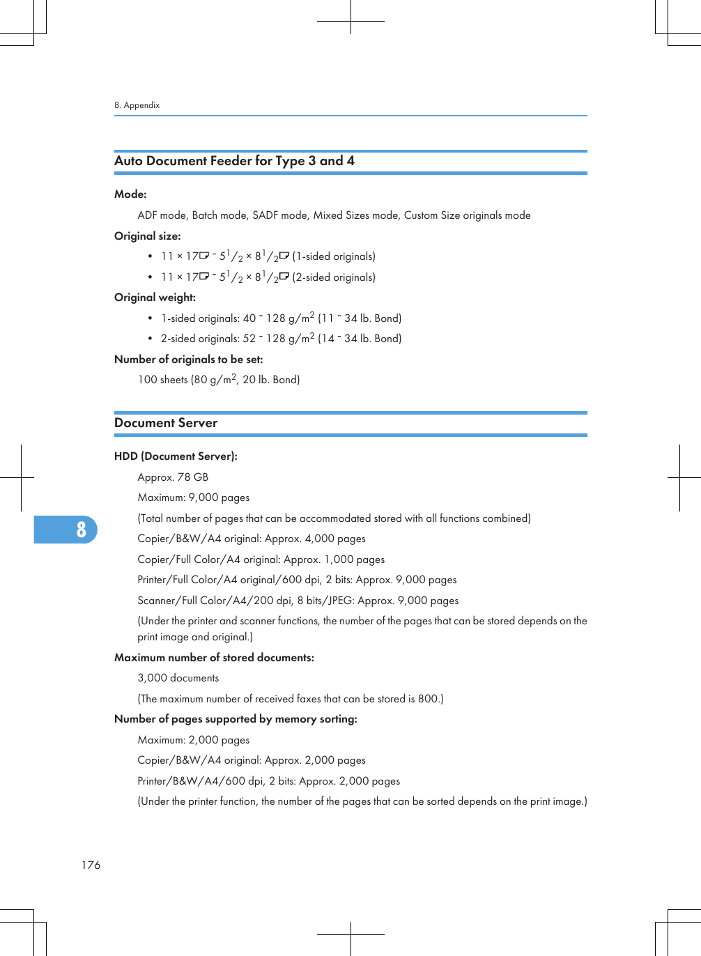 Auto Document Feeder for Type 3 and 4Mode:ADF mode, Batch mode, SADF mode, Mixed Sizes mode, Custom Size originals modeOriginal size:• 11 × 17    51/2 × 81/2 (1-sided originals)• 11 × 17    51/2 × 81/2 (2-sided originals)Original weight:• 1-sided originals: 40   128 g/m2 (11   34 lb. Bond)• 2-sided originals: 52   128 g/m2 (14   34 lb. Bond)Number of originals to be set:100 sheets (80 g/m2, 20 lb. Bond)Document ServerHDD (Document Server):Approx. 78 GBMaximum: 9,000 pages(Total number of pages that can be accommodated stored with all functions combined)Copier/B&amp;W/A4 original: Approx. 4,000 pagesCopier/Full Color/A4 original: Approx. 1,000 pagesPrinter/Full Color/A4 original/600 dpi, 2 bits: Approx. 9,000 pagesScanner/Full Color/A4/200 dpi, 8 bits/JPEG: Approx. 9,000 pages(Under the printer and scanner functions, the number of the pages that can be stored depends on theprint image and original.)Maximum number of stored documents:3,000 documents(The maximum number of received faxes that can be stored is 800.)Number of pages supported by memory sorting:Maximum: 2,000 pagesCopier/B&amp;W/A4 original: Approx. 2,000 pagesPrinter/B&amp;W/A4/600 dpi, 2 bits: Approx. 2,000 pages(Under the printer function, the number of the pages that can be sorted depends on the print image.)8. Appendix1768