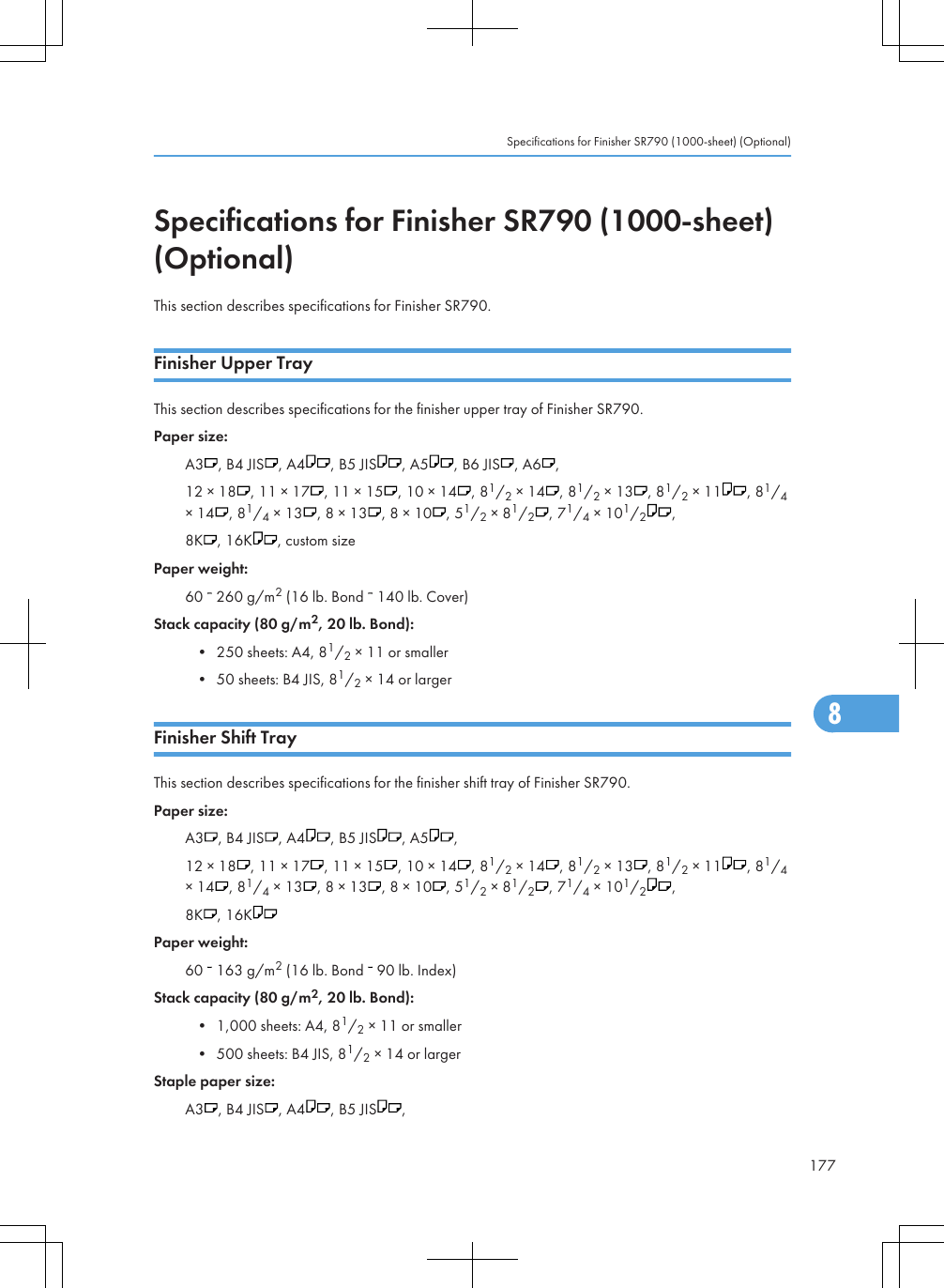 Specifications for Finisher SR790 (1000-sheet)(Optional)This section describes specifications for Finisher SR790.Finisher Upper TrayThis section describes specifications for the finisher upper tray of Finisher SR790.Paper size:A3 , B4 JIS , A4 , B5 JIS , A5 , B6 JIS , A6 ,12 × 18 , 11 × 17 , 11 × 15 , 10 × 14 , 81/2 × 14 , 81/2 × 13 , 81/2 × 11 , 81/4× 14 , 81/4 × 13 , 8 × 13 , 8 × 10 , 51/2 × 81/2, 71/4 × 101/2,8K , 16K , custom sizePaper weight:60   260 g/m2 (16 lb. Bond   140 lb. Cover)Stack capacity (80 g/m2, 20 lb. Bond):• 250 sheets: A4, 81/2 × 11 or smaller• 50 sheets: B4 JIS, 81/2 × 14 or largerFinisher Shift TrayThis section describes specifications for the finisher shift tray of Finisher SR790.Paper size:A3 , B4 JIS , A4 , B5 JIS , A5 ,12 × 18 , 11 × 17 , 11 × 15 , 10 × 14 , 81/2 × 14 , 81/2 × 13 , 81/2 × 11 , 81/4× 14 , 81/4 × 13 , 8 × 13 , 8 × 10 , 51/2 × 81/2, 71/4 × 101/2,8K , 16KPaper weight:60   163 g/m2 (16 lb. Bond   90 lb. Index)Stack capacity (80 g/m2, 20 lb. Bond):• 1,000 sheets: A4, 81/2 × 11 or smaller• 500 sheets: B4 JIS, 81/2 × 14 or largerStaple paper size:A3 , B4 JIS , A4 , B5 JIS ,Specifications for Finisher SR790 (1000-sheet) (Optional)1778