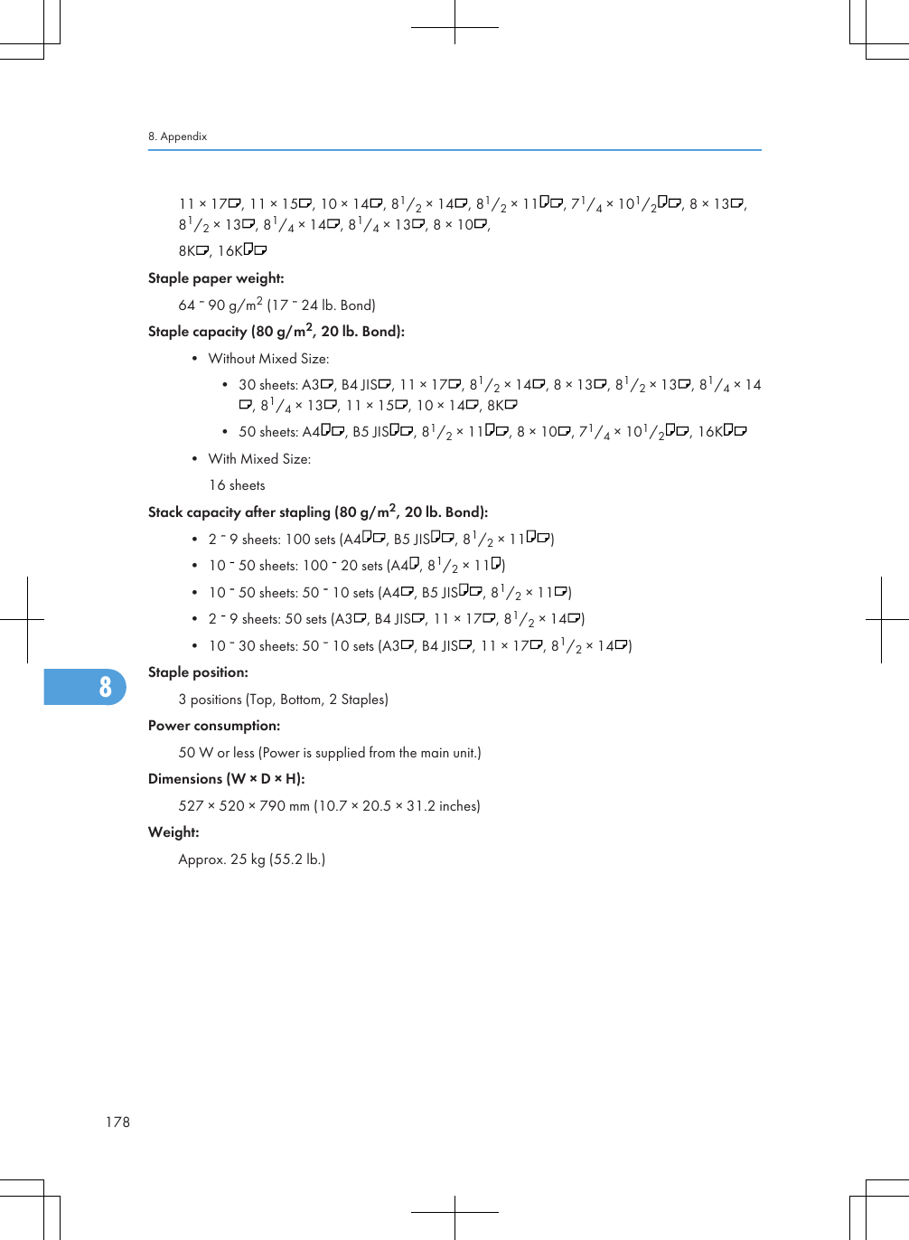 11 × 17 , 11 × 15 , 10 × 14 , 81/2 × 14 , 81/2 × 11 , 71/4 × 101/2, 8 × 13 ,81/2 × 13 , 81/4 × 14 , 81/4 × 13 , 8 × 10 ,8K , 16KStaple paper weight:64   90 g/m2 (17   24 lb. Bond)Staple capacity (80 g/m2, 20 lb. Bond):• Without Mixed Size:• 30 sheets: A3 , B4 JIS , 11 × 17 , 81/2 × 14 , 8 × 13 , 81/2 × 13 , 81/4 × 14, 81/4 × 13 , 11 × 15 , 10 × 14 , 8K• 50 sheets: A4 , B5 JIS , 81/2 × 11 , 8 × 10 , 71/4 × 101/2, 16K• With Mixed Size:16 sheetsStack capacity after stapling (80 g/m2, 20 lb. Bond):• 2   9 sheets: 100 sets (A4 , B5 JIS , 81/2 × 11 )• 10   50 sheets: 100   20 sets (A4 , 81/2 × 11 )• 10   50 sheets: 50   10 sets (A4 , B5 JIS , 81/2 × 11 )• 2   9 sheets: 50 sets (A3 , B4 JIS , 11 × 17 , 81/2 × 14 )• 10   30 sheets: 50   10 sets (A3 , B4 JIS , 11 × 17 , 81/2 × 14 )Staple position:3 positions (Top, Bottom, 2 Staples)Power consumption:50 W or less (Power is supplied from the main unit.)Dimensions (W × D × H):527 × 520 × 790 mm (10.7 × 20.5 × 31.2 inches)Weight:Approx. 25 kg (55.2 lb.)8. Appendix1788