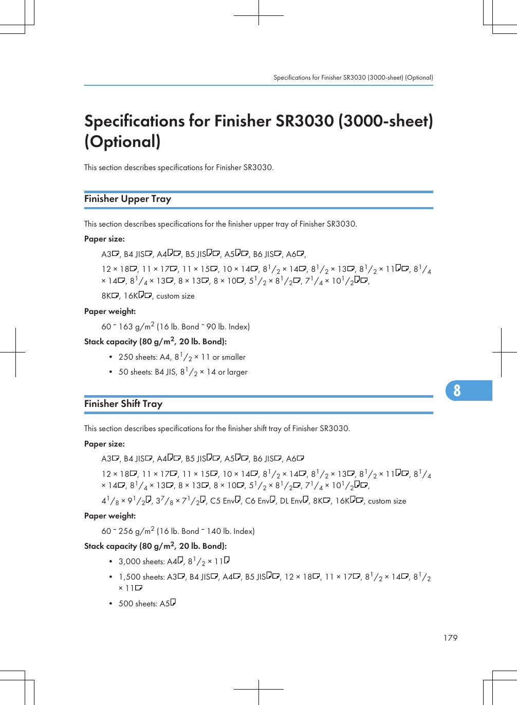 Specifications for Finisher SR3030 (3000-sheet)(Optional)This section describes specifications for Finisher SR3030.Finisher Upper TrayThis section describes specifications for the finisher upper tray of Finisher SR3030.Paper size:A3 , B4 JIS , A4 , B5 JIS , A5 , B6 JIS , A6 ,12 × 18 , 11 × 17 , 11 × 15 , 10 × 14 , 81/2 × 14 , 81/2 × 13 , 81/2 × 11 , 81/4× 14 , 81/4 × 13 , 8 × 13 , 8 × 10 , 51/2 × 81/2, 71/4 × 101/2,8K , 16K , custom sizePaper weight:60   163 g/m2 (16 lb. Bond   90 lb. Index)Stack capacity (80 g/m2, 20 lb. Bond):• 250 sheets: A4, 81/2 × 11 or smaller• 50 sheets: B4 JIS, 81/2 × 14 or largerFinisher Shift TrayThis section describes specifications for the finisher shift tray of Finisher SR3030.Paper size:A3 , B4 JIS , A4 , B5 JIS , A5 , B6 JIS , A612 × 18 , 11 × 17 , 11 × 15 , 10 × 14 , 81/2 × 14 , 81/2 × 13 , 81/2 × 11 , 81/4× 14 , 81/4 × 13 , 8 × 13 , 8 × 10 , 51/2 × 81/2, 71/4 × 101/2,41/8 × 91/2, 37/8 × 71/2, C5 Env , C6 Env , DL Env , 8K , 16K , custom sizePaper weight:60   256 g/m2 (16 lb. Bond   140 lb. Index)Stack capacity (80 g/m2, 20 lb. Bond):• 3,000 sheets: A4 , 81/2 × 11• 1,500 sheets: A3 , B4 JIS , A4 , B5 JIS , 12 × 18 , 11 × 17 , 81/2 × 14 , 81/2× 11• 500 sheets: A5Specifications for Finisher SR3030 (3000-sheet) (Optional)1798