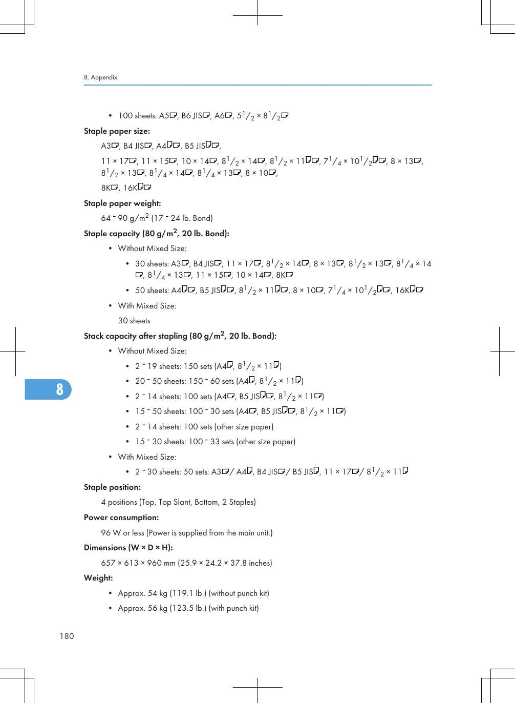 • 100 sheets: A5 , B6 JIS , A6 , 51/2 × 81/2Staple paper size:A3 , B4 JIS , A4 , B5 JIS ,11 × 17 , 11 × 15 , 10 × 14 , 81/2 × 14 , 81/2 × 11 , 71/4 × 101/2, 8 × 13 ,81/2 × 13 , 81/4 × 14 , 81/4 × 13 , 8 × 10 ,8K , 16KStaple paper weight:64   90 g/m2 (17   24 lb. Bond)Staple capacity (80 g/m2, 20 lb. Bond):• Without Mixed Size:• 30 sheets: A3 , B4 JIS , 11 × 17 , 81/2 × 14 , 8 × 13 , 81/2 × 13 , 81/4 × 14, 81/4 × 13 , 11 × 15 , 10 × 14 , 8K• 50 sheets: A4 , B5 JIS , 81/2 × 11 , 8 × 10 , 71/4 × 101/2, 16K• With Mixed Size:30 sheetsStack capacity after stapling (80 g/m2, 20 lb. Bond):• Without Mixed Size:• 2   19 sheets: 150 sets (A4 , 81/2 × 11 )• 20   50 sheets: 150   60 sets (A4 , 81/2 × 11 )• 2   14 sheets: 100 sets (A4 , B5 JIS , 81/2 × 11 )• 15   50 sheets: 100   30 sets (A4 , B5 JIS , 81/2 × 11 )• 2   14 sheets: 100 sets (other size paper)• 15   30 sheets: 100   33 sets (other size paper)• With Mixed Size:• 2   30 sheets: 50 sets: A3 / A4 , B4 JIS / B5 JIS , 11 × 17 / 81/2 × 11Staple position:4 positions (Top, Top Slant, Bottom, 2 Staples)Power consumption:96 W or less (Power is supplied from the main unit.)Dimensions (W × D × H):657 × 613 × 960 mm (25.9 × 24.2 × 37.8 inches)Weight:• Approx. 54 kg (119.1 lb.) (without punch kit)• Approx. 56 kg (123.5 lb.) (with punch kit)8. Appendix1808