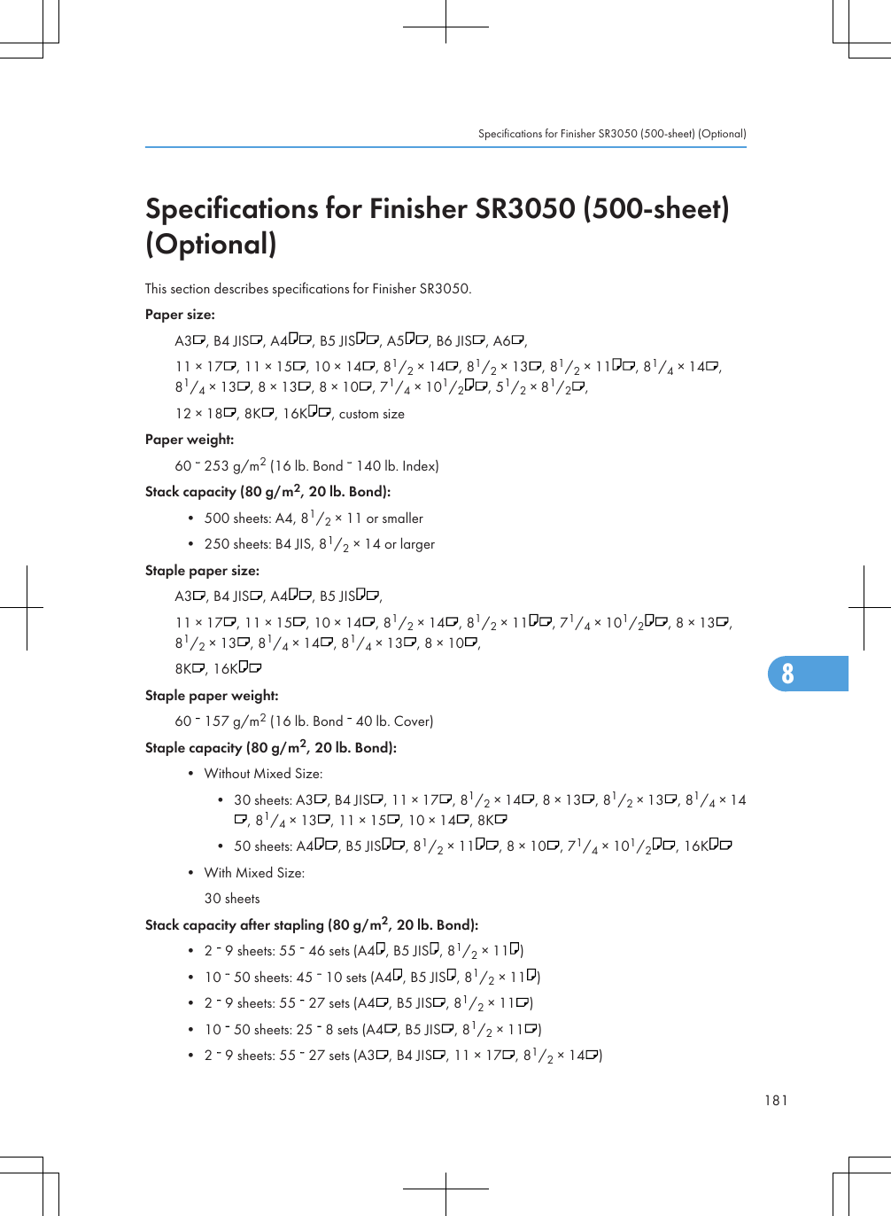 Specifications for Finisher SR3050 (500-sheet)(Optional)This section describes specifications for Finisher SR3050.Paper size:A3 , B4 JIS , A4 , B5 JIS , A5 , B6 JIS , A6 ,11 × 17 , 11 × 15 , 10 × 14 , 81/2 × 14 , 81/2 × 13 , 81/2 × 11 , 81/4 × 14 ,81/4 × 13 , 8 × 13 , 8 × 10 , 71/4 × 101/2, 51/2 × 81/2,12 × 18 , 8K , 16K , custom sizePaper weight:60   253 g/m2 (16 lb. Bond   140 lb. Index)Stack capacity (80 g/m2, 20 lb. Bond):• 500 sheets: A4, 81/2 × 11 or smaller• 250 sheets: B4 JIS, 81/2 × 14 or largerStaple paper size:A3 , B4 JIS , A4 , B5 JIS ,11 × 17 , 11 × 15 , 10 × 14 , 81/2 × 14 , 81/2 × 11 , 71/4 × 101/2, 8 × 13 ,81/2 × 13 , 81/4 × 14 , 81/4 × 13 , 8 × 10 ,8K , 16KStaple paper weight:60   157 g/m2 (16 lb. Bond   40 lb. Cover)Staple capacity (80 g/m2, 20 lb. Bond):• Without Mixed Size:• 30 sheets: A3 , B4 JIS , 11 × 17 , 81/2 × 14 , 8 × 13 , 81/2 × 13 , 81/4 × 14, 81/4 × 13 , 11 × 15 , 10 × 14 , 8K• 50 sheets: A4 , B5 JIS , 81/2 × 11 , 8 × 10 , 71/4 × 101/2, 16K• With Mixed Size:30 sheetsStack capacity after stapling (80 g/m2, 20 lb. Bond):• 2   9 sheets: 55   46 sets (A4 , B5 JIS , 81/2 × 11 )• 10   50 sheets: 45   10 sets (A4 , B5 JIS , 81/2 × 11 )• 2   9 sheets: 55   27 sets (A4 , B5 JIS , 81/2 × 11 )• 10   50 sheets: 25   8 sets (A4 , B5 JIS , 81/2 × 11 )• 2   9 sheets: 55   27 sets (A3 , B4 JIS , 11 × 17 , 81/2 × 14 )Specifications for Finisher SR3050 (500-sheet) (Optional)1818