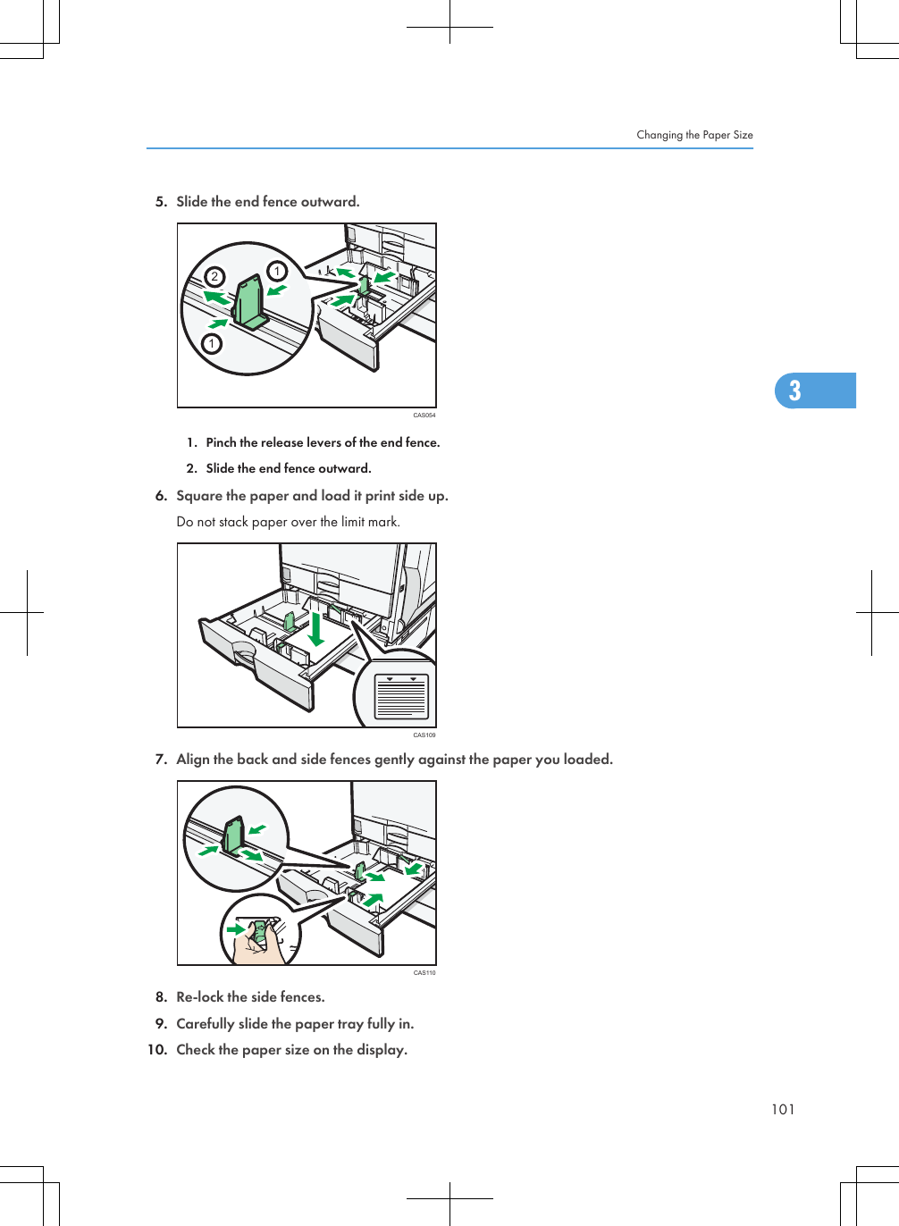 5. Slide the end fence outward.CAS0541121. Pinch the release levers of the end fence.2. Slide the end fence outward.6. Square the paper and load it print side up.Do not stack paper over the limit mark.CAS1097. Align the back and side fences gently against the paper you loaded.CAS1108. Re-lock the side fences.9. Carefully slide the paper tray fully in.10. Check the paper size on the display.Changing the Paper Size1013