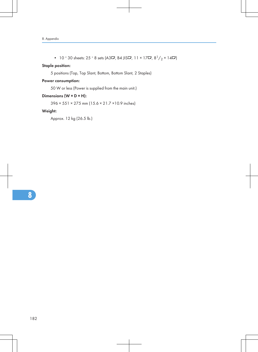 • 10   30 sheets: 25   8 sets (A3 , B4 JIS , 11 × 17 , 81/2 × 14 )Staple position:5 positions (Top, Top Slant, Bottom, Bottom Slant, 2 Staples)Power consumption:50 W or less (Power is supplied from the main unit.)Dimensions (W × D × H):396 × 551 × 275 mm (15.6 × 21.7 ×10.9 inches)Weight:Approx. 12 kg (26.5 lb.)8. Appendix1828