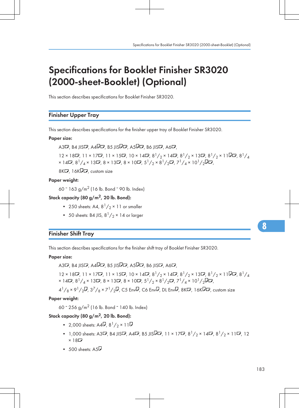 Specifications for Booklet Finisher SR3020(2000-sheet-Booklet) (Optional)This section describes specifications for Booklet Finisher SR3020.Finisher Upper TrayThis section describes specifications for the finisher upper tray of Booklet Finisher SR3020.Paper size:A3 , B4 JIS , A4 , B5 JIS , A5 , B6 JIS , A6 ,12 × 18 , 11 × 17 , 11 × 15 , 10 × 14 , 81/2 × 14 , 81/2 × 13 , 81/2 × 11 , 81/4× 14 , 81/4 × 13 , 8 × 13 , 8 × 10 , 51/2 × 81/2, 71/4 × 101/2,8K , 16K , custom sizePaper weight:60   163 g/m2 (16 lb. Bond   90 lb. Index)Stack capacity (80 g/m2, 20 lb. Bond):• 250 sheets: A4, 81/2 × 11 or smaller• 50 sheets: B4 JIS, 81/2 × 14 or largerFinisher Shift TrayThis section describes specifications for the finisher shift tray of Booklet Finisher SR3020.Paper size:A3 , B4 JIS , A4 , B5 JIS , A5 , B6 JIS , A6 ,12 × 18 , 11 × 17 , 11 × 15 , 10 × 14 , 81/2 × 14 , 81/2 × 13 , 81/2 × 11 , 81/4× 14 , 81/4 × 13 , 8 × 13 , 8 × 10 , 51/2 × 81/2, 71/4 × 101/2,41/8 × 91/2, 37/8 × 71/2, C5 Env , C6 Env , DL Env , 8K , 16K , custom sizePaper weight:60   256 g/m2 (16 lb. Bond   140 lb. Index)Stack capacity (80 g/m2, 20 lb. Bond):• 2,000 sheets: A4 , 81/2 × 11• 1,000 sheets: A3 , B4 JIS , A4 , B5 JIS , 11 × 17 , 81/2 × 14 , 81/2 × 11 , 12× 18• 500 sheets: A5Specifications for Booklet Finisher SR3020 (2000-sheet-Booklet) (Optional)1838