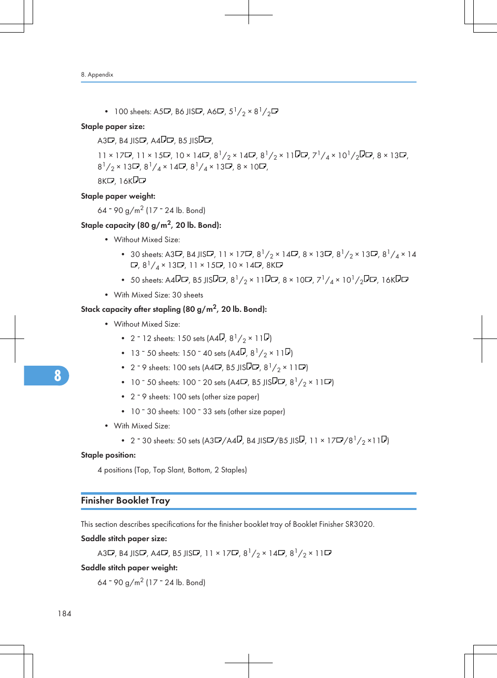 • 100 sheets: A5 , B6 JIS , A6 , 51/2 × 81/2Staple paper size:A3 , B4 JIS , A4 , B5 JIS ,11 × 17 , 11 × 15 , 10 × 14 , 81/2 × 14 , 81/2 × 11 , 71/4 × 101/2, 8 × 13 ,81/2 × 13 , 81/4 × 14 , 81/4 × 13 , 8 × 10 ,8K , 16KStaple paper weight:64   90 g/m2 (17   24 lb. Bond)Staple capacity (80 g/m2, 20 lb. Bond):• Without Mixed Size:• 30 sheets: A3 , B4 JIS , 11 × 17 , 81/2 × 14 , 8 × 13 , 81/2 × 13 , 81/4 × 14, 81/4 × 13 , 11 × 15 , 10 × 14 , 8K• 50 sheets: A4 , B5 JIS , 81/2 × 11 , 8 × 10 , 71/4 × 101/2, 16K• With Mixed Size: 30 sheetsStack capacity after stapling (80 g/m2, 20 lb. Bond):• Without Mixed Size:• 2   12 sheets: 150 sets (A4 , 81/2 × 11 )• 13   50 sheets: 150   40 sets (A4 , 81/2 × 11 )• 2   9 sheets: 100 sets (A4 , B5 JIS , 81/2 × 11 )• 10   50 sheets: 100   20 sets (A4 , B5 JIS , 81/2 × 11 )• 2   9 sheets: 100 sets (other size paper)• 10   30 sheets: 100   33 sets (other size paper)• With Mixed Size:• 2   30 sheets: 50 sets (A3 /A4 , B4 JIS /B5 JIS , 11 × 17 /81/2 ×11 )Staple position:4 positions (Top, Top Slant, Bottom, 2 Staples)Finisher Booklet TrayThis section describes specifications for the finisher booklet tray of Booklet Finisher SR3020.Saddle stitch paper size:A3 , B4 JIS , A4 , B5 JIS , 11 × 17 , 81/2 × 14 , 81/2 × 11Saddle stitch paper weight:64   90 g/m2 (17   24 lb. Bond)8. Appendix1848