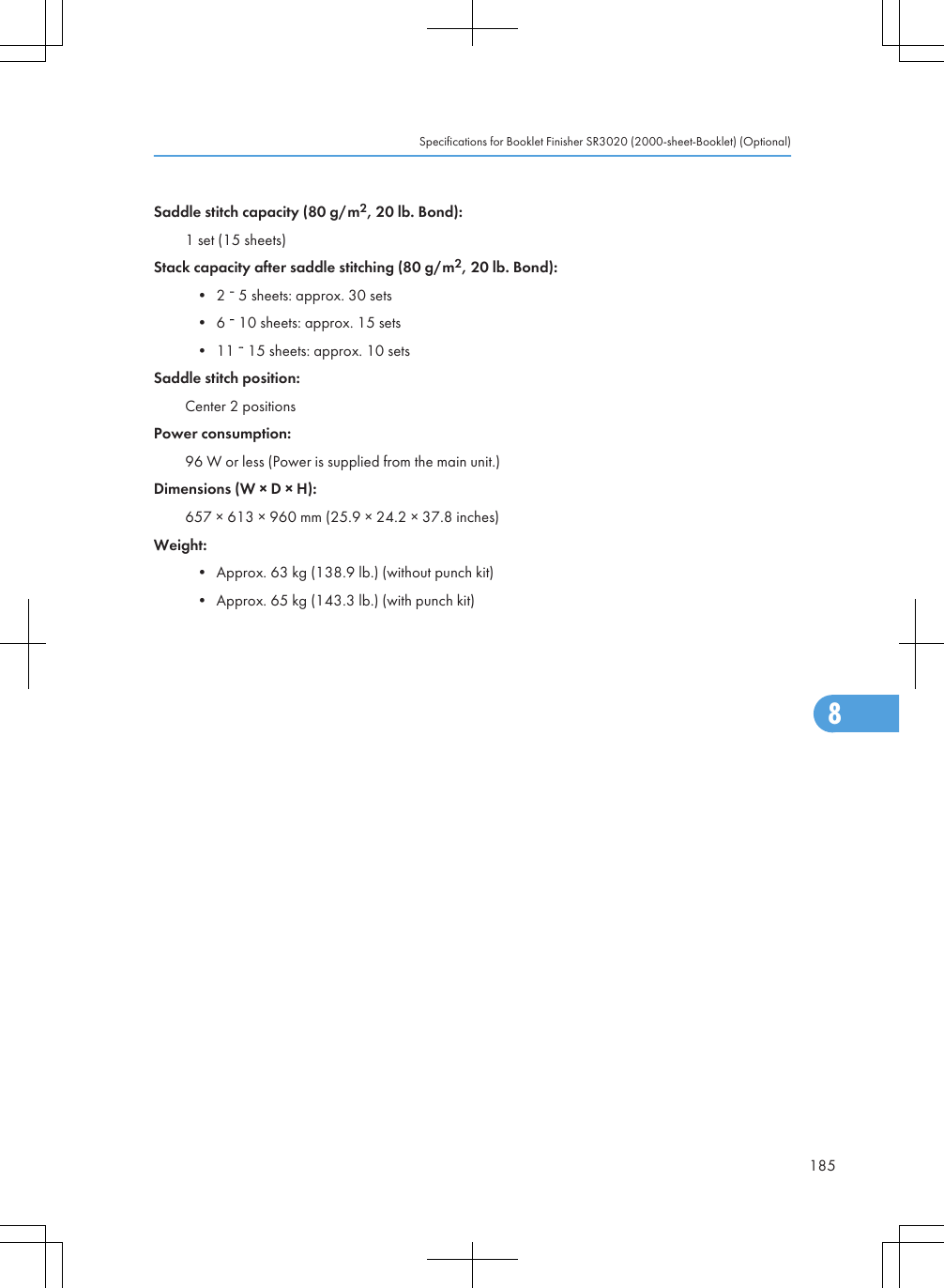 Saddle stitch capacity (80 g/m2, 20 lb. Bond):1 set (15 sheets)Stack capacity after saddle stitching (80 g/m2, 20 lb. Bond):• 2   5 sheets: approx. 30 sets• 6   10 sheets: approx. 15 sets• 11   15 sheets: approx. 10 setsSaddle stitch position:Center 2 positionsPower consumption:96 W or less (Power is supplied from the main unit.)Dimensions (W × D × H):657 × 613 × 960 mm (25.9 × 24.2 × 37.8 inches)Weight:• Approx. 63 kg (138.9 lb.) (without punch kit)• Approx. 65 kg (143.3 lb.) (with punch kit)Specifications for Booklet Finisher SR3020 (2000-sheet-Booklet) (Optional)1858